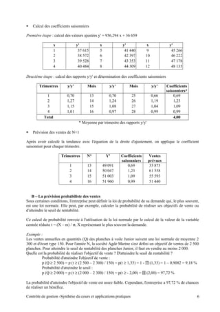  Calcul des coefficients saisonniers
Première étape : calcul des valeurs ajustées y' = 956,294 x + 36 659
x y' x y' x y'
1 37 615 5 41 440 9 45 266
2 38 572 6 42 397 10 46 222
3 39 528 7 43 353 11 47 178
4 40 484 8 44 309 12 48 135
Deuxième étape : calcul des rapports y/y' et détermination des coefficients saisonniers
Trimestres y/y' Mois y/y' Mois y/y' Coefficients
saisonniers*
1 0,70 13 0,70 25 0,66 0,69
2 1,27 14 1,24 26 1,19 1,23
3 1,15 15 1,08 27 1,04 1,09
4 1,01 16 0,97 28 0,99 0,99
Total 4,00
* Moyenne par trimestre des rapports y/y'
 Prévision des ventes de N+1
Après avoir calculé la tendance avec l'équation de la droite d'ajustement, on applique le coefficient
saisonnier pour chaque trimestre.
Trimestres N° Y' Coefficients
saisonniers
Ventes
prévues
1 13 49 091 0,69 33 873
2 14 50 047 1,23 61 558
3 15 51 003 1,09 55 593
4 16 51 960 0,99 51 440
B – La prévision probabiliste des ventes
Sous certaines conditions, l'entreprise peut définir la loi de probabilité de sa demande qui, le plus souvent,
est une loi normale. Elle peut, par exemple, calculer la probabilité de réaliser ses objectifs de vente ou
d'atteindre le seuil de rentabilité.
Ce calcul de probabilité renvoie à l'utilisation de la loi normale par le calcul de la valeur de la variable
centrée réduite t = (X – m) / σ, X représentant le plus souvent la demande.
Exemple :
Les ventes annuelles en quantités (Q) des planches à voile Junior suivent une loi normale de moyenne 2
300 et d'écart type 150. Pour l'année N, la société Agde Marine s'est défini un objectif de ventes de 2 500
planches. Pour atteindre le seuil de rentabilité des planches Junior, il faut en vendre au moins 2 000.
Quelle est la probabilité de réaliser l'objectif de vente ? D'atteindre le seuil de rentabilité ?
Probabilité d'atteindre l'objectif de vente :
p (Q ≥ 2 500) = p (t ≥ (2 500 – 2 300) / 150) = p(t ≥ 1,33) = 1 - ∏ (1,33) = 1 – 0,9082 = 9,18 %
Probabilité d'atteindre le seuil :
p (Q ≥ 2 000) = p (t ≥ (2 000 – 2 300) / 150) = p(t ≥ - 2,00) = ∏ (2,00) = 97,72 %
La probabilité d'atteindre l'objectif de vente est assez faible. Cependant, l'entreprise a 97,72 % de chances
de réaliser un bénéfice.
Contrôle de gestion -Synthèse du cours et applications pratiques 6
 