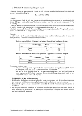 C – L'élasticité de la demande par rapport au prix
L'élasticité simple de la demande par rapport au prix exprime la variation relative de la demande par
rapport à une variation des prix.
ED/P = (∆D/D) / (∆P/P)
Exemple :
Les résultats d'une étude de prix que vous avez commandée montrent que pour un fromage de brebis
fermier (fabriqué à partir du lait cru), l'élasticité est positive : eD/P = 0,8 pour un prix variant entre 50 F et
85 F par kg.
L'élasticité positive du fromage de brebis, eD/P = 0,8 signifie que, dans la fourchette de prix comprise entre
50 et 85 F, lorsque le prix augmente de 1 %, la demande augmente de 0,8 %.
L'élasticité croisée de la demande d'un produit P1 par rapport au prix d'un produit P2 exprime la variation
relative de la demande de P1 lorsque le prix de P2 varie.
Exemple :
La même étude a révélé une élasticité croisée entre deux autres produits, le fromage au lait de vache et le
fromage "mixte". Les valeurs observées sont les suivantes :
Tableau des coefficients d'élasticité – prix dans l'hypothèse d'une hausse des prix
Demande
Prix
Mixte Vache
Mixte -0,1 +0,2
Vache +0,4 -0,2
Tableau des coefficients d'élasticité – prix dans l'hypothèse d'une baisse des prix
Demande
Prix
Mixte Vache
Mixte -0,3 +0,1
Vache +0,2 -0,5
Ces données montrent que :
si le prix du fromage mixte augmente de 1%; la demande de ce fromage baisse de 0,1% et celle
du fromage de vache de 0,2%. Il y a donc substitution de la demande ;
si le prix du même fromage baisse de 1%, sa demande baisse de 0,3% et celle du fromage de
vache augmente de 0,1%. Cela traduit une détérioration de l'image du produit, liée à un prix
estimé faible par une partie de la clientèle.
D – Les limites de la prévision des ventes
• L'élaboration des budgets en aval du budget des ventes peut conduire à la révision d'un programme
des ventes trop ambitieux si, par exemple, les capacités de production ne peuvent pas suivre.
• La qualité de la prévision des ventes doit être rapprochée du coût de l'information (panels, études de
marché, etc.).
• Les analyses statistiques permettent de définir des tendances par extrapolation des ventes passées. Il
suffit d'observer la courbe de vie d'un produit pour comprendre que l'entreprise doit être très attentive
aux renversements de tendances.
Contrôle de gestion -Synthèse du cours et applications pratiques 7
 