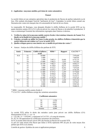 4 – Application : moyennes mobiles, prévision de ventes saisonnières
Énoncé
La société Julien est une entreprise spécialisée dans la production de flacons de parfum industriels ou de
luxe. Elle souhaite développer l'activité "parfumerie de luxe". Cependant, la société Julien connaît une
fluctuation des ventes très marquée due à la saisonnalité de l'activité de ses clients.
Le responsable, M. Boulogne, vous demande d'étudier le chiffre d'affaires de la société XTX sur les
quatre dernières années (N-4 à N-1) afin de prévoir les ventes de flacons et de planifier la production. Il
vous a communiqué l'essentiel des informations regroupées dans l'annexe ci-dessous.
1. Vérifiez la valeur de la moyenne mobile centrée d'ordre 4 du troisième trimestre de l'année N-4.
Quelle est la finalité de la moyenne mobile ?
2. Calculez, arrondis au millier de francs le plus proche, les chiffres d'affaires trimestriels que la
société Julien devrait réaliser en N avec la société XTX.
3. Quelles critiques pouvez-vous émettre sur ce modèle de prévision des ventes ?
 Annexe : Analyse du chiffre d'affaires des parfums de XTX
Année Trimestre Chiffre d'affaires
en kF
MM4 * Rapport CA CVS **
N-4 T1 10 000 7 976,40
T2 5 000 7 849,96
T3 3 500 7 887,5 0,444 8 721,35
T4 13 000 7 962,5 1,633 7 611,05
N-3 T1 10 100 7 962,5 1,268 8 056,17
T2 5 500 8 150,0 0,675 8 634,95
T3 3 000 8 512,5 0,352 7 475,44
T4 15 000 8 637,5 1,737 8 781,99
N-2 T1 11 000 8 737,5 1,259 8 774,04
T2 5 600 8 950,0 0,626 8 791,95
T3 3 700 9 112,5 0,406 9 219,71
T4 16 000 9 156,25 1,747 9 367,45
N-1 T1 11 300 9 100,0 1,228 9 013,34
T2 5 650 9 300,0 0,608 8 870,45
T3 4 000 9 967,26
T4 16 500 9 660,18
* MM4 = moyenne mobile centrée d'ordre 4
** CA CVS = chiffre d'affaires corrigé des variations saisonnières
Coefficients saisonniers
S1 1,254
S2 0,637
S3 0,401
S4 1,708
Somme 4,000
La société XTX utilise la droite des moindres carrés pour prévoir son chiffre d'affaires (CA)
désaisonnalisé (CVS) : y = ax + b.
a = 122,186 ; b = 7 634,649 ; y représente le CA CVS ; x le rang du trimestre.
S1, S2, S3, S4 représentent les coefficients saisonniers des trimestres.
En N, la société Julien devrait couvrir 50% des besoins en flacons de la société XTX.
Le prix de vente moyen d'un flacon (par Julien à XTX) représente 40% du prix de vente moyen d'un
parfum (par XTX à ses clients).
Contrôle de gestion -Synthèse du cours et applications pratiques 8
 