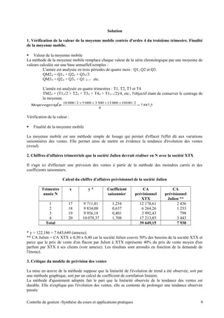 Solution
1. Vérification de la valeur de la moyenne mobile centrée d'ordre 4 du troisième trimestre. Finalité
de la moyenne mobile.
 Valeur de la moyenne mobile
La méthode de la moyenne mobile remplace chaque valeur de la série chronologique par une moyenne de
valeurs calculée sur une base annuelleExemples :
L'année est analysée en trois périodes de quatre mois : Q1, Q2 et Q3.
QM2N = Q1N + Q2N + Q3N/3
QM3N = Q2N + Q3N + Q1 N+1' etc.
L'année est analysée en quatre trimestres : T1, T2, T3 et T4
TM2N = (T1N/2 + T2N + T3N + T4N + T1N+1/2)/4, etc., l'objectif étant de conserver le centrage de
la moyenne.
Vérification de la valeur :
 Finalité de la moyenne mobile
La moyenne mobile est une méthode simple de lissage qui permet d'effacer l'effet dû aux variations
saisonnières des ventes. Elle permet ainsi de mettre en évidence la tendance d'évolution des ventes
(trend).
2. Chiffres d'affaires trimestriels que la société Julien devrait réaliser en N avec la société XTX
Il s'agit ici d'effectuer une prévision des ventes à partir de la méthode des moindres carrés et des
coefficients saisonniers.
Calcul du chiffre d'affaires prévisionnel de la société Julien
Trimestre
année N
x y * Coefficient
saisonnier
CA
prévisionnel
XTX
CA
prévisionnel
Julien **
1 17 9 711,81 1,254 12 178,61 2 436
2 18 9 834,00 0,637 6 264,26 1 253
3 19 9 956,18 0,401 3 992,43 798
4 20 10 078,37 1,708 17 213,85 3 443
Total 39 649,15 7 930
* y = 122,186 + 7 643,649 (annexe).
** CA Julien = CA XTX x 0,50 x 0,40 car la société Julien couvre 50% des besoins de la société XTX et
parce que le prix de vente d'un flacon par Julien à XTX représente 40% du prix de vente moyen d'un
parfum par XTX à ses clients (voir annexe). Les résultats sont arrondis en fonction de la demande de
l'énoncé.
3. Critique du modèle de prévision des ventes
La mise en œuvre de la méthode suppose que la linéarité de l'évolution de trend a été observée, soit par
une méthode graphique, soit par un calcul de coefficient de corrélation linéaire.
La méthode d'ajustement adoptée fait le pari que la linéarité observée de la tendance des ventes est
durable. Elle n'explique pas l'évolution des ventes, elle se contente de prolonger une tendance observée
passée.
Contrôle de gestion -Synthèse du cours et applications pratiques 9
5,8877
4
2/1001000013500300052/00010
=
++++
=χεντρεΜοψεννε
 