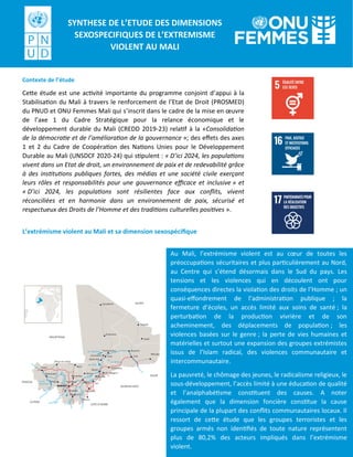 Contexte de l’étude
Cette étude est une activité importante du programme conjoint d’appui à la
Stabilisation du Mali à travers le renforcement de l’Etat de Droit (PROSMED)
du PNUD et ONU Femmes Mali qui s’inscrit dans le cadre de la mise en œuvre
de l’axe 1 du Cadre Stratégique pour la relance économique et le
développement durable du Mali (CREDD 2019-23) relatif à la «Consolidation
de la démocratie et de l’amélioration de la gouvernance »; des effets des axes
1 et 2 du Cadre de Coopération des Nations Unies pour le Développement
Durable au Mali (UNSDCF 2020-24) qui stipulent : « D’ici 2024, les populations
vivent dans un Etat de droit, un environnement de paix et de redevabilité grâce
à des institutions publiques fortes, des médias et une société civile exerçant
leurs rôles et responsabilités pour une gouvernance efficace et inclusive » et
« D’ici 2024, les populations sont résilientes face aux conflits, vivent
réconciliées et en harmonie dans un environnement de paix, sécurisé et
respectueux des Droits de l’Homme et des traditions culturelles positives ».
L’extrémisme violent au Mali et sa dimension sexospécifique
Au Mali, l’extrémisme violent est au cœur de toutes les
préoccupations sécuritaires et plus particulièrement au Nord,
au Centre qui s’étend désormais dans le Sud du pays. Les
tensions et les violences qui en découlent ont pour
conséquences directes la violation des droits de l’Homme ; un
quasi-effondrement de l’administration publique ; la
fermeture d’écoles, un accès limité aux soins de santé ; la
perturbation de la production vivrière et de son
acheminement, des déplacements de population ; les
violences basées sur le genre ; la perte de vies humaines et
matérielles et surtout une expansion des groupes extrémistes
issus de l’Islam radical, des violences communautaire et
intercommunautaire.
La pauvreté, le chômage des jeunes, le radicalisme religieux, le
sous-développement, l’accès limité à une éducation de qualité
et l’analphabétisme constituent des causes. A noter
également que la dimension foncière constitue la cause
principale de la plupart des conflits communautaires locaux. Il
ressort de cette étude que les groupes terroristes et les
groupes armés non identifiés de toute nature représentent
plus de 80,2% des acteurs impliqués dans l’extrémisme
violent.
SYNTHESE DE L’ETUDE DES DIMENSIONS
SEXOSPECIFIQUES DE L’EXTREMISME
VIOLENT AU MALI
 