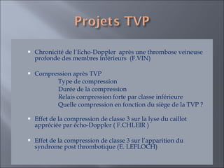 Chronicité de l’Echo-Doppler  après une thrombose veineuse profonde des membres inférieurs  (F.VIN) Compression après TVP  Type de compression Durée de la compression  Relais compression forte par classe inférieure Quelle compression en fonction du siège de la TVP ?  Effet de la compression de classe 3 sur la lyse du caillot appréciée par écho-Doppler ( F.CHLEIR ) Effet de la compression de classe 3 sur l’apparition du syndrome post thrombotique (E. LEFLOCH)  