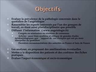 Evaluer la prévalence de la pathologie concernée dans le quotidien de l’angéiologue  Rassembler les experts intéressés par l’un des groupes de travail, en étant aussi pluridisciplinaire que possible  Diffuser  l’information  ( www.angeiologie.fr) Congrès ou séminaires ou réunions de consensus Articles : aussi bien synthèse et critique de grandes études épidémiologiques que  rapport de  cas cliniques qui ont pu nous interpeller au quotidien Dernières recommandations des autorités en France et hors de France   Les analyser, en proposant des améliorations éventuelles  Mettre à la disposition des patients et des confrères des fiches pratiques  Evaluer l’aspect économique et socio-économique  