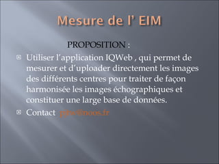 PROPOSITION  :  Utiliser l’application IQWeb , qui permet de mesurer et d’uploader directement les images des différents centres pour traiter de façon harmonisée les images échographiques et constituer une large base de données. Contact  [email_address] 