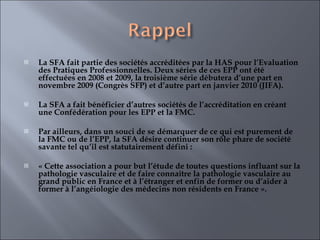 La SFA fait partie des sociétés accréditées par la HAS pour l’Evaluation des Pratiques Professionnelles. Deux séries de ces EPP ont été effectuées en 2008 et 2009, la troisième série débutera d’une part en novembre 2009 (Congrès SFP) et d’autre part en janvier 2010 (JIFA).    La SFA a fait bénéficier d’autres sociétés de l’accréditation en créant une Confédération pour les EPP et la FMC.   Par ailleurs, dans un souci de se démarquer de ce qui est purement de la FMC ou de l’EPP, la SFA désire continuer son rôle phare de société savante tel qu’il est statutairement défini :    « Cette association a pour but l’étude de toutes questions influant sur la pathologie vasculaire et de faire connaître la pathologie vasculaire au grand public en France et à l’étranger et enfin de former ou d’aider à former à l’angéiologie des médecins non résidents en France ». 
