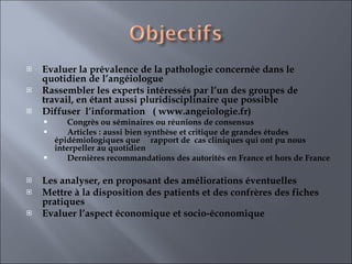 Evaluer la prévalence de la pathologie concernée dans le quotidien de l’angéiologue  Rassembler les experts intéressés par l’un des groupes de travail, en étant aussi pluridisciplinaire que possible  Diffuser  l’information  ( www.angeiologie.fr) Congrès ou séminaires ou réunions de consensus Articles : aussi bien synthèse et critique de grandes études épidémiologiques que  rapport de  cas cliniques qui ont pu nous interpeller au quotidien Dernières recommandations des autorités en France et hors de France   Les analyser, en proposant des améliorations éventuelles  Mettre à la disposition des patients et des confrères des fiches pratiques  Evaluer l’aspect économique et socio-économique  