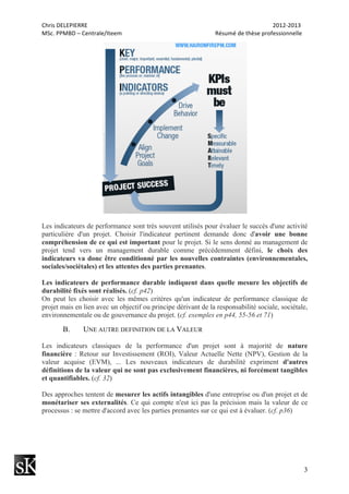 Chris	
  DELEPIERRE	
  	
  	
  	
  	
  	
  	
  	
  	
  	
  	
  	
  	
  	
  	
  	
  	
  	
  	
  	
  	
  	
  	
  	
  	
  	
  	
  	
  	
  	
  	
  	
  	
  	
  	
  	
  	
  	
  	
  	
  	
  	
  	
  	
  	
  	
  	
  	
  	
  	
  	
  	
  	
  	
  	
  	
  	
  	
  	
  	
  	
  	
  	
  	
  	
  	
  	
  	
  	
  	
  	
  	
  	
  	
  	
  	
  	
  	
  	
  	
  	
  	
  	
  	
  	
  	
  	
  	
  	
  	
  	
  	
  	
  	
  	
  	
  	
  	
  	
  	
  	
  	
  	
  	
  	
  	
  	
  	
  	
  	
  	
  	
  	
  	
  	
  	
  	
  	
  	
  	
  	
  	
  	
  	
  	
  	
  	
  2012-­‐2013	
  
MSc.	
  PPMBD	
  –	
  Centrale/Iteem	
  	
  	
  	
  	
  	
  	
  	
  	
  	
  	
  	
  	
  	
  	
  	
  	
  	
  	
  	
  	
  	
  	
  	
  	
  	
  	
  	
  	
  	
  	
  	
  	
  	
  	
  	
  	
  	
  	
  	
  	
  	
  	
  	
  	
  	
  	
  	
  	
  	
  	
  	
  	
  	
  	
  	
  	
  	
  	
  	
  	
  	
  	
  	
  Résumé	
  de	
  thèse	
  professionnelle	
  
3
Les indicateurs de performance sont très souvent utilisés pour évaluer le succès d'une activité
particulière d'un projet. Choisir l'indicateur pertinent demande donc d'avoir une bonne
compréhension de ce qui est important pour le projet. Si le sens donné au management de
projet tend vers un management durable comme précédemment défini, le choix des
indicateurs va donc être conditionné par les nouvelles contraintes (environnementales,
sociales/sociétales) et les attentes des parties prenantes.
Les indicateurs de performance durable indiquent dans quelle mesure les objectifs de
durabilité fixés sont réalisés. (cf. p42)
On peut les choisir avec les mêmes critères qu'un indicateur de performance classique de
projet mais en lien avec un objectif ou principe dérivant de la responsabilité sociale, sociétale,
environnementale ou de gouvernance du projet. (cf. exemples en p44, 55-56 et 71)
B. UNE AUTRE DEFINITION DE LA VALEUR
Les indicateurs classiques de la performance d'un projet sont à majorité de nature
financière : Retour sur Investissement (ROI), Valeur Actuelle Nette (NPV), Gestion de la
valeur acquise (EVM), ... Les nouveaux indicateurs de durabilité expriment d'autres
définitions de la valeur qui ne sont pas exclusivement financières, ni forcément tangibles
et quantifiables. (cf. 32)
Des approches tentent de mesurer les actifs intangibles d'une entreprise ou d'un projet et de
monétariser ses externalités. Ce qui compte n'est ici pas la précision mais la valeur de ce
processus : se mettre d'accord avec les parties prenantes sur ce qui est à évaluer. (cf. p36)
 