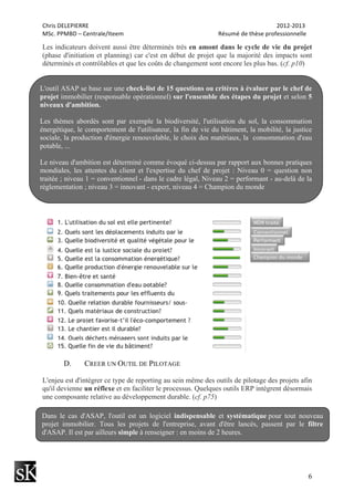 Chris	
  DELEPIERRE	
  	
  	
  	
  	
  	
  	
  	
  	
  	
  	
  	
  	
  	
  	
  	
  	
  	
  	
  	
  	
  	
  	
  	
  	
  	
  	
  	
  	
  	
  	
  	
  	
  	
  	
  	
  	
  	
  	
  	
  	
  	
  	
  	
  	
  	
  	
  	
  	
  	
  	
  	
  	
  	
  	
  	
  	
  	
  	
  	
  	
  	
  	
  	
  	
  	
  	
  	
  	
  	
  	
  	
  	
  	
  	
  	
  	
  	
  	
  	
  	
  	
  	
  	
  	
  	
  	
  	
  	
  	
  	
  	
  	
  	
  	
  	
  	
  	
  	
  	
  	
  	
  	
  	
  	
  	
  	
  	
  	
  	
  	
  	
  	
  	
  	
  	
  	
  	
  	
  	
  	
  	
  	
  	
  	
  	
  	
  2012-­‐2013	
  
MSc.	
  PPMBD	
  –	
  Centrale/Iteem	
  	
  	
  	
  	
  	
  	
  	
  	
  	
  	
  	
  	
  	
  	
  	
  	
  	
  	
  	
  	
  	
  	
  	
  	
  	
  	
  	
  	
  	
  	
  	
  	
  	
  	
  	
  	
  	
  	
  	
  	
  	
  	
  	
  	
  	
  	
  	
  	
  	
  	
  	
  	
  	
  	
  	
  	
  	
  	
  	
  	
  	
  	
  	
  Résumé	
  de	
  thèse	
  professionnelle	
  
6
Les indicateurs doivent aussi être déterminés très en amont dans le cycle de vie du projet
(phase d'initiation et planning) car c'est en début de projet que la majorité des impacts sont
déterminés et contrôlables et que les coûts de changement sont encore les plus bas. (cf. p10)
D. CREER UN OUTIL DE PILOTAGE
L'enjeu est d'intégrer ce type de reporting au sein même des outils de pilotage des projets afin
qu'il devienne un réflexe et en faciliter le processus. Quelques outils ERP intègrent désormais
une composante relative au développement durable. (cf. p75)
L'outil ASAP se base sur une check-list de 15 questions ou critères à évaluer par le chef de
projet immobilier (responsable opérationnel) sur l'ensemble des étapes du projet et selon 5
niveaux d'ambition.
Les thèmes abordés sont par exemple la biodiversité, l'utilisation du sol, la consommation
énergétique, le comportement de l'utilisateur, la fin de vie du bâtiment, la mobilité, la justice
sociale, la production d'énergie renouvelable, le choix des matériaux, la consommation d'eau
potable, ...
Le niveau d'ambition est déterminé comme évoqué ci-dessus par rapport aux bonnes pratiques
mondiales, les attentes du client et l'expertise du chef de projet : Niveau 0 = question non
traitée ; niveau 1 = conventionnel - dans le cadre légal, Niveau 2 = performant - au-delà de la
réglementation ; niveau 3 = innovant - expert, niveau 4 = Champion du monde
Dans le cas d'ASAP, l'outil est un logiciel indispensable et systématique pour tout nouveau
projet immobilier. Tous les projets de l'entreprise, avant d'être lancés, passent par le filtre
d'ASAP. Il est par ailleurs simple à renseigner : en moins de 2 heures.
 