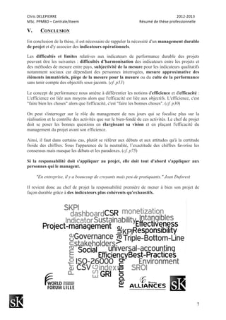 Chris	
  DELEPIERRE	
  	
  	
  	
  	
  	
  	
  	
  	
  	
  	
  	
  	
  	
  	
  	
  	
  	
  	
  	
  	
  	
  	
  	
  	
  	
  	
  	
  	
  	
  	
  	
  	
  	
  	
  	
  	
  	
  	
  	
  	
  	
  	
  	
  	
  	
  	
  	
  	
  	
  	
  	
  	
  	
  	
  	
  	
  	
  	
  	
  	
  	
  	
  	
  	
  	
  	
  	
  	
  	
  	
  	
  	
  	
  	
  	
  	
  	
  	
  	
  	
  	
  	
  	
  	
  	
  	
  	
  	
  	
  	
  	
  	
  	
  	
  	
  	
  	
  	
  	
  	
  	
  	
  	
  	
  	
  	
  	
  	
  	
  	
  	
  	
  	
  	
  	
  	
  	
  	
  	
  	
  	
  	
  	
  	
  	
  	
  2012-­‐2013	
  
MSc.	
  PPMBD	
  –	
  Centrale/Iteem	
  	
  	
  	
  	
  	
  	
  	
  	
  	
  	
  	
  	
  	
  	
  	
  	
  	
  	
  	
  	
  	
  	
  	
  	
  	
  	
  	
  	
  	
  	
  	
  	
  	
  	
  	
  	
  	
  	
  	
  	
  	
  	
  	
  	
  	
  	
  	
  	
  	
  	
  	
  	
  	
  	
  	
  	
  	
  	
  	
  	
  	
  	
  	
  Résumé	
  de	
  thèse	
  professionnelle	
  
7
V. CONCLUSION
En conclusion de la thèse, il est nécessaire de rappeler la nécessité d'un management durable
de projet et d'y associer des indicateurs opérationnels.
Les difficultés et limites relatives aux indicateurs de performance durable des projets
peuvent être les suivantes : difficultés d’harmonisation des indicateurs entre les projets et
des méthodes de mesure entre pays, subjectivité de la mesure pour les indicateurs qualitatifs
notamment sociaux car dépendant des personnes interrogées, mesure approximative des
éléments immatériels, piège de la mesure pour la mesure ou du culte de la performance
sans tenir compte des objectifs sous-jacents. (cf. p53)
Le concept de performance nous amène à différentier les notions d'efficience et d'efficacité :
L'efficience est liée aux moyens alors que l'efficacité est liée aux objectifs. L'efficience, c'est
"faire bien les choses" alors que l'efficacité, c'est "faire les bonnes choses". (cf. p30)
On peut s'interroger sur le rôle du management de nos jours qui se focalise plus sur la
réalisation et le contrôle des activités que sur le bien-fondé de ces activités. Le chef de projet
doit se poser les bonnes questions en élargissant sa vision et en plaçant l'efficacité du
management du projet avant son efficience.
Ainsi, il faut dans certains cas, plutôt se référer aux débats et aux attitudes qu'à la certitude
froide des chiffres. Sous l'apparence de la neutralité, l’exactitude des chiffres favorise les
consensus mais masque les débats et les paradoxes. (cf. p75)
Si la responsabilité doit s'appliquer au projet, elle doit tout d'abord s'appliquer aux
personnes qui le managent.
"En entreprise, il y a beaucoup de croyants mais peu de pratiquants." Jean Duforest
Il revient donc au chef de projet la responsabilité première de mener à bien son projet de
façon durable grâce à des indicateurs plus cohérents qu'exhaustifs.
 