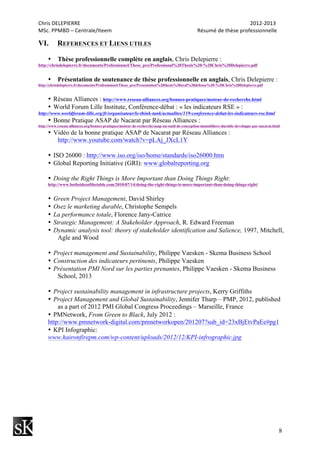 Chris	
  DELEPIERRE	
  	
  	
  	
  	
  	
  	
  	
  	
  	
  	
  	
  	
  	
  	
  	
  	
  	
  	
  	
  	
  	
  	
  	
  	
  	
  	
  	
  	
  	
  	
  	
  	
  	
  	
  	
  	
  	
  	
  	
  	
  	
  	
  	
  	
  	
  	
  	
  	
  	
  	
  	
  	
  	
  	
  	
  	
  	
  	
  	
  	
  	
  	
  	
  	
  	
  	
  	
  	
  	
  	
  	
  	
  	
  	
  	
  	
  	
  	
  	
  	
  	
  	
  	
  	
  	
  	
  	
  	
  	
  	
  	
  	
  	
  	
  	
  	
  	
  	
  	
  	
  	
  	
  	
  	
  	
  	
  	
  	
  	
  	
  	
  	
  	
  	
  	
  	
  	
  	
  	
  	
  	
  	
  	
  	
  	
  	
  2012-­‐2013	
  
MSc.	
  PPMBD	
  –	
  Centrale/Iteem	
  	
  	
  	
  	
  	
  	
  	
  	
  	
  	
  	
  	
  	
  	
  	
  	
  	
  	
  	
  	
  	
  	
  	
  	
  	
  	
  	
  	
  	
  	
  	
  	
  	
  	
  	
  	
  	
  	
  	
  	
  	
  	
  	
  	
  	
  	
  	
  	
  	
  	
  	
  	
  	
  	
  	
  	
  	
  	
  	
  	
  	
  	
  	
  Résumé	
  de	
  thèse	
  professionnelle	
  
8
VI. REFERENCES ET LIENS UTILES
• Thèse professionnelle complète en anglais, Chris Delepierre :
http://chrisdelepierre.fr/documents/Professionnel/These_pro/Professional%20Thesis%20-%20Chris%20Delepierre.pdf
• Présentation de soutenance de thèse professionnelle en anglais, Chris Delepierre :
http://chrisdelepierre.fr/documents/Professionnel/These_pro/Presentation%20thesis%20oral%20defense%20-%20Chris%20Delepierre.pdf
• Réseau Alliances : http://www.reseau-alliances.org/bonnes-pratiques/moteur-de-recherche.html
• World Forum Lille Institute, Conférence-débat : « les indicateurs RSE » :
http://www.worldforum-lille.org/fr/organisateur/le-think-tank/actualites/119-conference-debat-les-indicateurs-rse.html
• Bonne Pratique ASAP de Nacarat par Réseau Alliances :
http://www.reseau-alliances.org/bonnes-pratiques/moteur-de-recherche/asap-un-outil-de-conception-immobiliere-durable-developpe-par-nacarat.html
• Vidéo de la bonne pratique ASAP de Nacarat par Réseau Alliances :
http://www.youtube.com/watch?v=pLAj_JXcL1Y
• ISO 26000 : http://www.iso.org/iso/home/standards/iso26000.htm
• Global Reporting Initiative (GRI): www.globalreporting.org
• Doing the Right Things is More Important than Doing Things Right:
http://www.bothsidesofthetable.com/2010/07/14/doing-the-right-things-is-more-important-than-doing-things-right/
• Green Project Management, David Shirley
• Osez le marketing durable, Christophe Sempels
• La performance totale, Florence Jany-Catrice
• Strategic Management: A Stakeholder Approach, R. Edward Freeman
• Dynamic analysis tool: theory of stakeholder identification and Salience, 1997, Mitchell,
Agle and Wood
• Project management and Sustainability, Philippe Vaesken - Skema Business School
• Construction des indicateurs pertinents, Philippe Vaesken
• Présentation PMI Nord sur les parties prenantes, Philippe Vaesken - Skema Business
School, 2013
• Project sustainability management in infrastructure projects, Kerry Griffiths
• Project Management and Global Sustainability, Jennifer Tharp – PMP, 2012, published
as a part of 2012 PMI Global Congress Proceedings – Marseille, France
• PMNetwork, From Green to Black, July 2012 :
http://www.pmnetwork-digital.com/pmnetworkopen/201207?sub_id=23xBjEtvPaEe#pg1
• KPI Infographic:
www.haironfirepm.com/wp-content/uploads/2012/12/KPI-infrographic.jpg
 