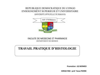 B.P. 570/Bukavu
TRAVAIL PRATIQUE D’HISTOLOGIE
REPUBLIQUE DEMOCRATIQUE DU CONGO
ENSEIGNEMENT SUPERIEUR ET UNIVERSITAIRE
UNIVERSITE OFFICIELLE DE BUKAVU
FACULTE DE MEDECINE ET PHARMACIE
DEPARTEMENT DE BIOMED
Promotion : G2 BIOMED
DIRIGE PAR : prof Yassa PIERRE
 