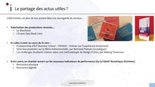 www.linnovatoire.fr
2
Le partage des actus utiles ?
Côté Unimev, en plus de nos actions liées à la sauvegarde du secteur…
• Valorisation des productions récentes…
• Le Manifeste
• L’Event Data Book 2020
• Et celles à venir au cours du S1 2021 :
• Professorship ESCP Business School – VIPARIS – Unimev sur l’expérience-événement
• Série documentaire sur la filière événementielle, par Bertrand Pulman (sociologue)
• Les challenges étudiants Unimev selon une méthodologie de Design Fiction, par Making Tomorrow
• Entre autre, un chantier ouvert sur les nouveaux indicateurs de performance (by la Fabrik’ Numérique d’Unimev)
• Rencontre physique
• Rencontre digitale
 