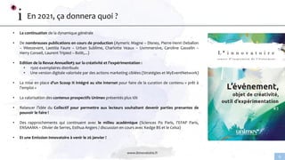 www.linnovatoire.fr
6
En 2021, ça donnera quoi ?
• La continuation de la dynamique générale
• De nombreuses publications en cours de production (Aymeric Magne – Disney, Pierre-Henri Deballon
– Weezevent, Laetitia Faure – Urban Sublime, Charlotte Veaux – Uxmmersive, Caroline Gasselin –
Herry Conseil, Laurent Tripied – Bziiit,...)
• Edition de la Revue Annuelle#3 sur la créativité et l’expérimentation :
• 1500 exemplaires distribués
• Une version digitale valorisée par des actions marketing ciblées (Stratégies et MyEventNetwork)
• La mise en place d’un Scoop It intégré au site internet pour faire de la curation de contenu « prêt à
l’emploi »
• La valorisation des contenus prospectifs Unimev présentés plus tôt
• Relancer l’idée du Collectif pour permettre aux lecteurs souhaitant devenir parties prenantes de
pouvoir le faire !
• Des rapprochements qui continuent avec le milieu académique (Sciences Po Paris, l’EFAP Paris,
ENSAAMA – Olivier de Serres, Esthua Angers / discussion en cours avec Kedge BS et le Celsa)
• Et une Emission Innovatoire à venir le 26 janvier !
 
