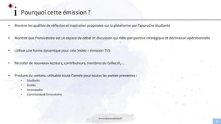 www.linnovatoire.fr
9
Pourquoi cette émission ?
• Montrer les qualités de réflexion et inspiration proposées sur la plateforme par l’approche étudiante
• Montrer que l’Innovatoire est un espace de débat et discussion qui mêle perspective stratégique et déclinaison opérationnelle
• Utiliser une forme dynamique pour cela (vidéo – émission TV)
• Recruter de nouveaux lecteurs, contributeurs, membres du Collectif,…
• Produire du contenu utilisable toute l’année pour toutes les parties prenantes :
• Etudiants
• Ecoles
• Innovatoire
• Communauté Innovatoire
 