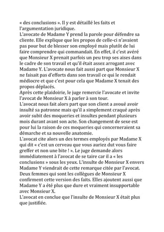 « des conclusions ». Il y est détaillé les faits et
l’argumentation juridique.
L’avocate de Madame Y prend la parole pour défendre sa
cliente. Elle explique que les propos de celle-ci n’avaient
pas pour but de blesser son employé mais plutôt de lui
faire comprendre qui commandait. En effet, il c’est avéré
que Monsieur X prenait parfois un peu trop ses aises dans
le cadre de son travail et qu’il était assez arrogant avec
Madame Y. L’avocate nous fait aussi part que Monsieur X
ne faisait pas d’efforts dans son travail ce qui le rendait
médiocre et que c’est pour cela que Madame X tenait des
propos déplacés.
Après cette plaidoirie, le juge remercie l’avocate et invite
l’avocat de Monsieur X { parler { son tour.
L’avocat nous fait alors part que son client a avoué avoir
insulté sa patronne mais qu’il a simplement craqué après
avoir subit des moqueries et insultes pendant plusieurs
mois durant avant son acte. Son changement de sexe est
pour lui la raison de ces moqueries qui concerneraient sa
démarche et sa nouvelle anatomie.
L’avocat cite alors un des termes employés par Madame X
qui dit « c’est un cerveau que vous auriez dut vous faire
greffer et non une bite ! ». Le juge demande alors
immédiatement { l’avocat de se taire car il a « les
conclusions » sous les yeux. L’insulte de Monsieur X envers
Madame Y viendrait de cette remarque citée par l’avocat.
Deux femmes qui sont les collègues de Monsieur X
confirment cette version des faits. Elles ajoutent aussi que
Madame Y a été plus que dure et vraiment insupportable
avec Monsieur X.
L’avocat en conclue que l’insulte de Monsieur X était plus
que justifiée.
 
