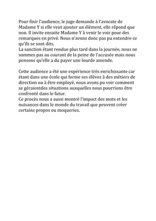 Pour finir l’audience, le juge demande { l’avocate de
Madame Y si elle veut ajouter un élément, elle répond que
non. Il invite ensuite Madame Y à venir le voir pour des
remarques en privé. Nous n’avons donc pas pu entendre ce
qu’ils se sont dits.
La sanction étant rendue plus tard dans la journée, nous ne
sommes pas au courant de la peine de l’accusée mais nous
pensons qu’elle a du payer une lourde amende.
Cette audience a été une expérience très enrichissante car
étant dans une école qui forme ses élèves à des métiers de
direction ou à être employé, nous avons pu voir comment
se géraientdes situations auxquelles nous pourrions être
confronté dans le futur.
Ce procès nous a aussi montré l’impact des mots et les
nuisances dans le monde du travail que peuvent créer
certains propos ou moqueries.
 