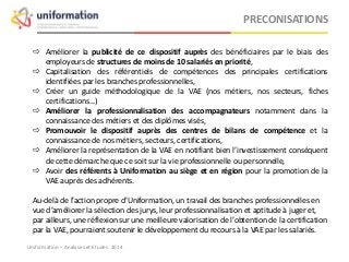  Améliorer la publicité de ce dispositif auprès des bénéficiaires par le biais des
employeurs de structures de moins de 10 salariés en priorité,
 Capitalisation des référentiels de compétences des principales certifications
identifiées par les branches professionnelles,
 Créer un guide méthodologique de la VAE (nos métiers, nos secteurs, fiches
certifications...)
 Améliorer la professionnalisation des accompagnateurs notamment dans la
connaissance des métiers et des diplômes visés,
 Promouvoir le dispositif auprès des centres de bilans de compétence et la
connaissance de nos métiers, secteurs, certifications,
 Améliorer la représentation de la VAE en notifiant bien l’investissement conséquent
de cette démarche que ce soit sur la vie professionnelle ou personnelle,
 Avoir des référents à Uniformation au siège et en région pour la promotion de la
VAE auprès des adhérents.
Au-delà de l’action propre d’Uniformation, un travail des branches professionnelles en
vue d’améliorer la sélection des jurys, leur professionnalisation et aptitude à juger et,
par ailleurs, une réflexion sur une meilleure valorisation de l’obtention de la certification
par la VAE, pourraient soutenir le développement du recours à la VAE par les salariés.
PRECONISATIONS
Uniformation – Analyses et Etudes 2014
 