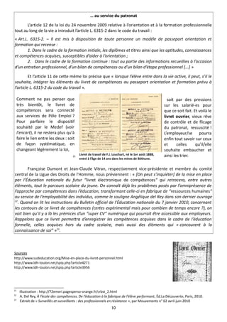 … au service du patronat

       L’article 12 de la loi du 24 novembre 2009 relative à l’orientation et à la formation professionnelle
tout au long de la vie a introduit l’article L. 6315-2 dans le code du travail :
« Art.L. 6315-2. – Il est mis à disposition de toute personne un modèle de passeport orientation et
formation qui recense :
        1. Dans le cadre de la formation initiale, les diplômes et titres ainsi que les aptitudes, connaissances
et compétences acquises, susceptibles d’aider à l’orientation ;
        2. Dans le cadre de la formation continue : tout ou partie des informations recueillies à l’occasion
d’un entretien professionnel, d’un bilan de compétences ou d’un bilan d’étape professionnel [...] »

         Et l’article 11 de cette même loi précise que « lorsque l’élève entre dans la vie active, il peut, s’il le
souhaite, intégrer les éléments du livret de compétences au passeport orientation et formation prévu à
l’article L. 6315-2 du code du travail ».

     Comment ne pas penser que                                                                             soit par des pressions
     très bientôt, le livret de                                                                          sur les salarié-es pour
     compétences sera connecté                                                                           que ce soit fait. Et voilà le
     aux services de Pôle Emploi ?                                                                       livret ouvrier, vieux rêve
     Pour parfaire le dispositif                                                                         de contrôle et de flicage
     souhaité par le Medef (voir                                                                         du patronat, ressuscité !
     l'encart), il ne restera plus qu'à                                                                  L’employeur/se pourra
     faire le lien entre les deux : soit                                                                 enfin tout savoir sur ceux
     de façon systématique, en                                                                           et      celles     qu’il/elle
     changeant légèrement la loi,                                                                        souhaite embaucher et
                                         21
                                              Livret de travail de F.J. Louchart, né le 1er août 1888,   ainsi les trier.
                                              entré à l’âge de 14 ans dans les mines de Béthune.


        Françoise Dumont et Jean-Claude Vitran, respectivement vice-présidente et membre du comité
central de la Ligue des Droits de l'Homme, nous préviennent : « [On peut s’inquiéter] de la mise en place
par l’Éducation nationale du futur “livret électronique de compétences” qui retracera, entre autres
éléments, tout le parcours scolaire du jeune. On connaît déjà les problèmes posés par l’omniprésence de
l’approche par compétences dans l’éducation, transformant celle-ci en fabrique de “ressources humaines”
au service de l’employabilité des individus, comme le souligne Angélique del Rey dans son dernier ouvrage
22
  . Quand on lit les instructions du Bulletin officiel de l’Éducation nationale du 7 janvier 2010, concernant
les contours de ce livret de compétences (certes expérimental mais pour combien de temps encore ?), on
voit bien qu’il y a là les prémices d’un “super CV” numérique qui pourrait être accessible aux employeurs.
Rappelons que ce livret permettra d’enregistrer les compétences acquises dans le cadre de l’éducation
formelle, celles acquises hors du cadre scolaire, mais aussi des éléments qui « concourent à la
connaissance de soi” »23.



Sources
http://www.sudeducation.org/Mise-en-place-du-livret-personnel.html
http://www.ldh-toulon.net/spip.php?article4271
http://www.ldh-toulon.net/spip.php?article3956




21
      Illustration : http://72emeri.pagesperso-orange.fr/crbst_2.html
22
      A. Del Rey, À l’école des compétences. De l’éducation à la fabrique de l’élève performant, Éd.La Découverte, Paris, 2010.
23
      Extrait de « Surveillés et surveillants : des professionnels en résistance », par Mouvements n° 62 avril-juin 2010
                                                                      10
 