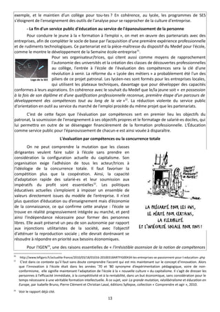 exemple, et le maintien d’un collège pour tou-tes ? En cohérence, au lycée, les programmes de SES
s'éloignent de l'enseignement des outils de l'analyse pour se rapprocher de la culture d'entreprise.
          - La fin d'un service public d'éducation au service de l'épanouissement de la personne
        Pour conduire le jeune à la « formation à l’emploi », on met en œuvre des partenariats avec des
entreprises, afin de compléter le socle de base par l’acquisition d’une première expérience professionnelle
et de rudiments technologiques. Ce partenariat est la pièce-maîtresse du dispositif du Medef pour l'école,
comme le montre le développement de la Semaine école-entreprise 31.
                         Pour ses organisateur/trices, qui citent aussi comme moyens de rapprochement
                         l'autonomie des universités et la création des classes de découvertes professionnelles
                         au collège, l'entrée à l'école de l'évaluation des compétences sera la clé d'une
                         révolution à venir. La réforme du « Lycée des métiers » a probablement été l'un des
          Logo de la SEE piliers de ce projet patronal. Les lycéen-nes sont formés pour les entreprises locales,
                         qui utilisent les plateaux techniques, davantage que pour développer des capacités
conformes à leurs aspirations. En cohérence avec le souhait du Medef que le/la jeune soit « en possession
à la fois de son diplôme et d’une qualification professionnelle reconnue, première étape d’un parcours de
développement des compétences tout au long de la vie »22. La réduction violente du service public
d'orientation en outil au service du marché de l'emploi procède du même projet que les partenariats.
       C’est de cette façon que l'évaluation par compétences sert en premier lieu les objectifs du
patronat, la soumission de l'enseignement à ses objectifs propres et le formatage de salarié-es dociles, qui
lui permettra en outre de se désengager financièrement de la formation professionnelle. L'Éducation
comme service public pour l'épanouissement de chacun-e est ainsi vouée à disparaître.
                                  L'évaluation par compétences ou la concurrence totale
        On ne peut comprendre la mutation que les classes
dirigeantes veulent faire subir à l’école sans prendre en
considération la configuration actuelle du capitalisme. Son
organisation exige l'adhésion de tous les acteur/trices à
l'idéologie de la concurrence totale. Il faut favoriser la
compétition plus que la coopération. Ainsi, la capacité
d’adaptation rapide des salarié-es et leur soumission aux
impératifs du profit sont essentielles32. Les politiques
éducatives actuelles s’emploient à imposer un ensemble de
valeurs directement issues du modèle de l’entreprise. Il n'est
plus question d’éducation ou d’enseignement mais d’économie
de la connaissance, ce qui confirme cette analyse : l’école se
trouve en réalité progressivement intégrée au marché, et perd
ainsi l'indépendance nécessaire pour former des personnes
libres. Elle avait préservé un peu de son autonomie par rapport
aux injonctions utilitaristes de la société, avec l'objectif
d'atténuer la reproduction sociale ; elle devrait dorénavant se
résoudre à répondre en priorité aux besoins économiques.
          Pour l'IGEN33, une des raisons essentielles de « l'irrésistible ascension de la notion de compétences
31
     http://www.lefigaro.fr/actualite-france/2010/03/18/01016-20100318ARTFIG00434-les-entreprises-se-passionnent-pour-l-education-.php
32
      C’est dans ce contexte qu’il faut sans doute comprendre l’accent qui est mis maintenant sur le concept d’innovation. Alors
     que l’innovation à l'école était dans les années '70 et '80 synonyme d’expérimentation pédagogique, voire de non-
     conformisme, elle signifie maintenant l'adaptation de l'école à la « nouvelle culture » du capitalisme. Il s'agit de dresser les
     personnes à l’efficacité immédiate, à la compétitivité et à la rentabilité, dans un but économique, sans considération pour le
     temps nécessaire à une véritable formation intellectuelle. À ce sujet, voir La grande mutation, néolibéralisme et éducation en
     Europe, par Isabelle Bruno, Pierre Clément et Christian Laval, éditions Syllepse, collection « Comprendre et agir », 2010.
33
     Voir le rapport déjà cité.
                                                                  13
 