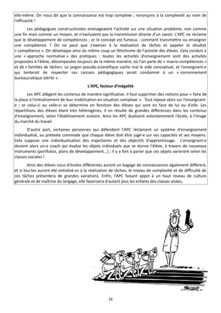 elle-même. On nous dit que la connaissance est trop complexe ; renonçons à la complexité au nom de
l'efficacité !
       Les pédagogues constructivistes envisageaient l'activité sur une situation problème, non comme
une fin mais comme un moyen, et n'excluaient pas la transmission directe d'un savoir. L'APC ne réclame
que le développement de compétences ; or le concept est fumeux : comment transmettre ou enseigner
une compétence ? On ne peut que s'exercer à la réalisation de tâches et appeler le résultat
« compétence ». On développe ainsi du même coup un fétichisme de l'activité des élèves. Cela conduit à
une « approche normative » des pratiques : toutes les activités d'enseignement sont des activités
proposées à l'élève, décomposées toujours de la même manière, où l'on parle de « macro-compétences »
et de « familles de tâche». Le jargon pseudo-scientifique cache mal le vide conceptuel, et l'enseignant-e
qui tenterait de respecter ces carcans pédagogiques serait condamné à un « ronronnement
bureaucratique stérile ».
                                         L'APC, facteur d'inégalité
       Les APC allègent les contenus de manière significative. Il faut supprimer des notions pour « faire de
la place à l'entraînement de leur mobilisation en situation complexe ». Tout repose alors sur l'enseignant-
e ; or celui-ci ou celle-ci se détermine en fonction des élèves qui sont en face de lui ou d'elle. Les
répartitions des élèves étant très hétérogènes, il en résulte de grandes différences dans les contenus
d'enseignement, selon l'établissement scolaire. Ainsi les APC dualisent volontairement l'école, à l'image
du marché du travail.
       D'autre part, certaines personnes qui défendent l'APC réclament un système d'enseignement
individualisé, au prétexte commode que chaque élève doit être jugé-e sur ses capacités et ses moyens.
Cela suppose une individualisation des trajectoires et des objectifs d'apprentissage. L'enseignant-e
devient alors un-e coach qui évalue les objets individuels que se donne l'élève, à travers de nouveaux
instruments (portfolios, plans de développement...) ; il y a fort à parier que ces objets varieront selon les
classes sociales !
        Ainsi des élèves issus d'écoles différentes auront un bagage de connaissances également différent,
et si tou-tes auront été entraîné-es à la réalisation de tâches, le niveau de complexité et de difficulté de
ces tâches présentera de grandes variations. Enfin, l'APC faisant appel à un haut niveau de culture
générale et de maîtrise du langage, elle favorisera d'autant plus les enfants des classes aisées.




                                                     16
 