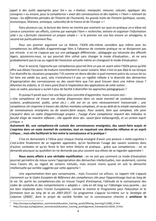appel à des outils appropriés pour lire » ou « réaliser, manipuler, mesurer, calculer, appliquer des
consignes » ou encore, pour la compétence « avoir des connaissances et des repères » l'item « relevant du
temps : les différentes périodes de l'histoire de l'humanité, les grands traits de l'histoire (politique, sociale,
économique, littéraire, artistique, culturelle) de la France et de l'Europe » !
        Dans plusieurs cas, la lecture des items ne montre pas vraiment sur quoi en pratique un-e élève est
censé-e concentrer ses efforts, comme par exemple l'item « rechercher, extraire et organiser l'information
utile » ou « formuler clairement un propos simple » : si le premier est une fois encore un amalgame, le
second est particulièrement flou.
       Pour son premier argument sur ce thème, l'IGEN elle-même considère que même avec les
compétences les difficultés d'apprentissage liées à l'absence de contexte pratique ne se dissiperont pas
par miracle si on ne s'appuie pas sur une pédagogie différenciée ; pédagogie qui nécessite des effectifs
légers, ajouterons-nous, ce qui pourrait être utilisé sans changer le mode d'évaluation... et ne sera
probablement pas le cas au regard de l'évolution actuelle même en changeant le mode d'évaluation.
        Pour le second, l’approche par compétences pourrait être un pas en avant selon l'IGEN parce qu’elle
offre aux élèves l’occasion de traduire concrètement le savoir scolaire. Mais n'est-ce pas déjà le cas lorsque
l'on diversifie les situations proposées ? Et comme on devra décider à quel moment précis du cursus tel ou
tel item est validé (ou pas), cela n'entraînera-t-il pas un rigidité néfaste à la diversité des démarches
d'appropriation des connaissances ou des savoir-faire que l'on peut trouver dans une même classe ?
Attention les enfants, le 15 mars point final à l'exploration des applications de cette notion :
avec ce cadre, pourquoi y aurait-il plus de facilité à diversifier les approches pédagogiques ?
       Et puisqu'il paraît que c'est une façon plus concrète d'apprendre, lisons encore ceci :
« Une compétence clé trouve son champ d’expression dans un vaste éventail de contextes (domaine
scolaire, professionnel, public, privé etc.) ; elle est en ce sens nécessairement transversale ; une
compétence clé s’exprime à travers des tâches mentales complexes, et va au-delà de la simple reproduction
de connaissances enseignées ou de savoirs-faire acquis. Pour autant, bien que complexe, elle peut
s’acquérir dans un cadre d’apprentissage propice ; l’usage d’une compétence requiert des individus la
faculté d’agir de manière réflexive ; elle appelle donc des savoir-faire métacognitifs, et un certain esprit
critique. »
Autrement dit, une compétence-clé cumule des connaissances enseignées, des savoir-faire acquis et
s'exprime dans un vaste éventail de contextes, tout en requérant une démarche réflexive et un esprit
critique... mais elle faciliterait le lien entre la connaissance et la pratique !
        C'est en demandant à l'élève pour chaque champ enseigné d'avoir une posture « méta-cognitive »
c'est-à-dire finalement de se regarder apprendre, qu'on faciliterait l'usage des savoirs scolaires dans
d'autres contextes et qu'on ferait le lien entre théorie et pratique... grâce aux compétences : on se
demande pourquoi au quotidien on ne demande pas plus souvent aux élèves de se regarder apprendre !
        Nous avons affaire à une véritable mystification : on ne voit pas comment ce mode d'évaluation
pourrait permettre de mieux suivre l'appropriation des démarches intellectuelles, non seulement, comme
nous l'avons dit, au regard de certains intitulés, mais encore moins quand on voit la démarche
intellectuelle qui semble suggérée par cette approche !
        Une argumentation bien peu convaincante... mais l'essentiel est ailleurs. Le rapport cité s'appuie
clairement sur le Cadre Européen de Référence des compétences clés pour l’apprentissage tout au long de
la vie. Or, parmi les compétences-clés on trouve l'esprit d'entreprise, l'attitude et la connaissance des
codes de conduite et des comportements « adaptés » : cela en dit long sur l'idéologie sous-jacente... qui
est bien implantée dans l'Union Européenne, comme le montre le Programme pour l’éducation et la
formation tout au long de la vie 2007-2013 2. Ce programme s'appuie lui-même sur la Stratégie de
Lisbonne (2000)3, dont le projet de société fondée sur la connaissance cherche à améliorer la
2
    http://europa.eu/legislation_summaries/education_training_youth/lifelong_learning/c11082_fr.htm
3
    http://europa.eu/legislation_summaries/education_training_youth/general_framework/c10241_fr.htm
                                                           4
 