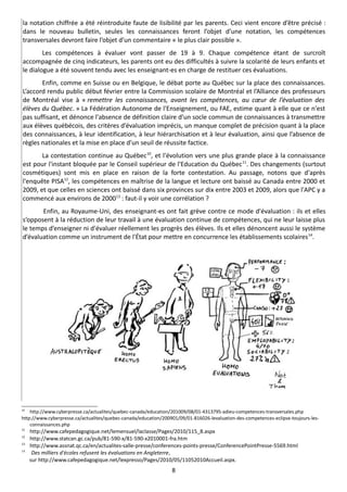 la notation chiffrée a été réintroduite faute de lisibilité par les parents. Ceci vient encore d’être précisé :
dans le nouveau bulletin, seules les connaissances feront l’objet d’une notation, les compétences
transversales devront faire l’objet d’un commentaire « le plus clair possible ».
        Les compétences à évaluer vont passer de 19 à 9. Chaque compétence étant de surcroît
accompagnée de cinq indicateurs, les parents ont eu des difficultés à suivre la scolarité de leurs enfants et
le dialogue a été souvent tendu avec les enseignant-es en charge de restituer ces évaluations.
       Enfin, comme en Suisse ou en Belgique, le débat porte au Québec sur la place des connaissances.
L’accord rendu public début février entre la Commission scolaire de Montréal et l’Alliance des professeurs
de Montréal vise à « remettre les connaissances, avant les compétences, au cœur de l’évaluation des
élèves du Québec. » La Fédération Autonome de l'Enseignement, ou FAE, estime quant à elle que ce n'est
pas suffisant, et dénonce l'absence de définition claire d’un socle commun de connaissances à transmettre
aux élèves québécois, des critères d’évaluation imprécis, un manque complet de précision quant à la place
des connaissances, à leur identification, à leur hiérarchisation et à leur évaluation, ainsi que l’absence de
règles nationales et la mise en place d’un seuil de réussite factice.
       La contestation continue au Québec10, et l'évolution vers une plus grande place à la connaissance
est pour l'instant bloquée par le Conseil supérieur de l'Education du Québec 11. Des changements (surtout
cosmétiques) sont mis en place en raison de la forte contestation. Au passage, notons que d'après
l'enquête PISA12, les compétences en maîtrise de la langue et lecture ont baissé au Canada entre 2000 et
2009, et que celles en sciences ont baissé dans six provinces sur dix entre 2003 et 2009, alors que l'APC y a
commencé aux environs de 200013 : faut-il y voir une corrélation ?
       Enfin, au Royaume-Uni, des enseignant-es ont fait grève contre ce mode d'évaluation : ils et elles
s’opposent à la réduction de leur travail à une évaluation continue de compétences, qui ne leur laisse plus
le temps d’enseigner ni d'évaluer réellement les progrès des élèves. Ils et elles dénoncent aussi le système
d’évaluation comme un instrument de l'État pour mettre en concurrence les établissements scolaires 14.




10
    http://www.cyberpresse.ca/actualites/quebec-canada/education/201009/08/01-4313795-adieu-competences-transversales.php
http://www.cyberpresse.ca/actualites/quebec-canada/education/200901/09/01-816026-levaluation-des-competences-eclipse-toujours-les-
    connaissances.php
11
     http://www.cafepedagogique.net/lemensuel/laclasse/Pages/2010/115_8.aspx
12
     http://www.statcan.gc.ca/pub/81-590-x/81-590-x2010001-fra.htm
13
     http://www.assnat.qc.ca/en/actualites-salle-presse/conferences-points-presse/ConferencePointPresse-5569.html
14
      Des milliers d'écoles refusent les évaluations en Angleterre,
     sur http://www.cafepedagogique.net/lexpresso/Pages/2010/05/11052010Accueil.aspx.
                                                                 8
 