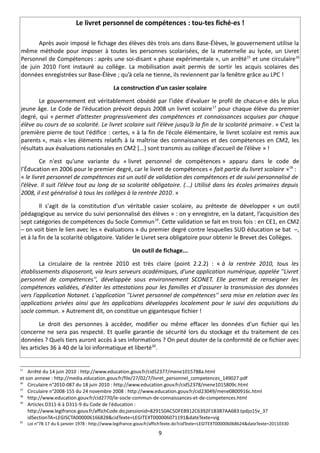 Le livret personnel de compétences : tou-tes fiché-es !

       Après avoir imposé le fichage des élèves dès trois ans dans Base-Élèves, le gouvernement utilise la
même méthode pour imposer à toutes les personnes scolarisées, de la maternelle au lycée, un Livret
Personnel de Compétences : après une soi-disant « phase expérimentale », un arrêté15 et une circulaire16
de juin 2010 l’ont instauré au collège. La mobilisation avait permis de sortir les acquis scolaires des
données enregistrées sur Base-Élève ; qu’à cela ne tienne, ils reviennent par la fenêtre grâce au LPC !

                                              La construction d'un casier scolaire

       Le gouvernement est véritablement obsédé par l'idée d'évaluer le profil de chacun-e dès le plus
jeune âge. Le Code de l’éducation prévoit depuis 2008 un livret scolaire 17 pour chaque élève du premier
degré, qui « permet d’attester progressivement des compétences et connaissances acquises par chaque
élève au cours de sa scolarité. Le livret scolaire suit l’élève jusqu’à la fin de la scolarité primaire . » C'est la
première pierre de tout l'édifice : certes, « à la fin de l’école élémentaire, le livret scolaire est remis aux
parents », mais « les éléments relatifs à la maîtrise des connaissances et des compétences en CM2, les
résultats aux évaluations nationales en CM2 [...] sont transmis au collège d’accueil de l’élève » !

         Ce n'est qu'une variante du « livret personnel de compétences » apparu dans le code de
l’Éducation en 2006 pour le premier degré, car le livret de compétences « fait partie du livret scolaire »18 :
« le livret personnel de compétences est un outil de validation des compétences et de suivi personnalisé de
l’élève. Il suit l’élève tout au long de sa scolarité obligatoire. (...) Utilisé dans les écoles primaires depuis
2008, il est généralisé à tous les collèges à la rentrée 2010. »

        Il s'agit de la constitution d'un véritable casier scolaire, au prétexte de développer « un outil
pédagogique au service du suivi personnalisé des élèves » : on y enregistre, en la datant, l’acquisition des
sept catégories de compétences du Socle Commun19. Cette validation se fait en trois fois : en CE1, en CM2
– on voit bien le lien avec les « évaluations » du premier degré contre lesquelles SUD éducation se bat –,
et à la fin de la scolarité obligatoire. Valider le Livret sera obligatoire pour obtenir le Brevet des Collèges.

                                                       Un outil de fichage...

        La circulaire de la rentrée 2010 est très claire (point 2.2.2) : « à la rentrée 2010, tous les
établissements disposeront, via leurs serveurs académiques, d'une application numérique, appelée ''Livret
personnel de compétences'', développée sous environnement SCONET. Elle permet de renseigner les
compétences validées, d'éditer les attestations pour les familles et d'assurer la transmission des données
vers l'application Notanet. L'application ''Livret personnel de compétences'' sera mise en relation avec les
applications privées ainsi que les applications développées localement pour le suivi des acquisitions du
socle commun. » Autrement dit, on constitue un gigantesque fichier !

        Le droit des personnes à accéder, modifier ou même effacer les données d'un fichier qui les
concerne ne sera pas respecté. Et quelle garantie de sécurité lors du stockage et du traitement de ces
données ? Quels tiers auront accès à ses informations ? On peut douter de la conformité de ce fichier avec
les articles 36 à 40 de la loi informatique et liberté20.


15
    Arrêté du 14 juin 2010 : http://www.education.gouv.fr/cid52377/mene1015788a.html
et son annexe : http://media.education.gouv.fr/file/27/02/7/livret_personnel_competences_149027.pdf
16
    Circulaire n°2010-087 du 18 juin 2010 : http://www.education.gouv.fr/cid52378/mene1015809c.html
17
    Circulaire n°2008-155 du 24 novembre 2008 : http://www.education.gouv.fr/cid23049/mene0800916c.html
18
    http://www.education.gouv.fr/cid2770/le-socle-commun-de-connaissances-et-de-competences.html
19
    Articles D311-6 à D311-9 du Code de l'éducation :
    http://www.legifrance.gouv.fr/affichCode.do;jsessionid=829150AC5DFEB912C6392F1B3B7AA683.tpdjo15v_3?
    idSectionTA=LEGISCTA000006166828&cidTexte=LEGITEXT000006071191&dateTexte=vig
20
     Loi n°78-17 du 6 janvier 1978 : http://www.legifrance.gouv.fr/affichTexte.do?cidTexte=LEGITEXT000006068624&dateTexte=20110330

                                                                   9
 