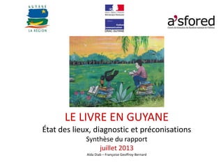 LE LIVRE EN GUYANE
État des lieux, diagnostic et préconisations
Synthèse du rapport
juillet 2013
Aïda Diab – Françoise Geoffroy-Bernard
 
