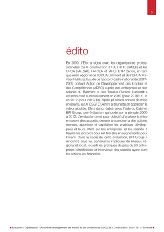 3

édito
En 2009, l’État a signé avec les organisations
professionnelles de la construction (FFB, FRTP, CAPEB)
et les OPCA (FAF, SAB, FAFCEA et AREF BTP Centre, en
tant que relais régional de l’OPCA Bâtiment et de l’OPCA
Travaux Publics), la suite de l’accord-cadre national
de 2007-2009 portant sur l’Action de Développement
des Emplois et des Compétences (ADEC) auprès des
entreprises et des salariés du Bâtiment et des Travaux
Publics. L’accord a été renouvelé successivement en
2010 (pour 2010/11) et en 2012 (pour 2012/13). Après
plusieurs années de mise en œuvre, la DIRECCTE Centre
a souhaité en apprécier la valeur ajoutée. Elle a donc
réalisé, avec l’aide du Cabinet BPI group, une évaluation
qui porte sur la période 2009 à 2012. L’évaluation avait
pour objectif d’analyser la mise en œuvre des accords,
dresser un panorama des actions menées, apprécier et
capitaliser les pratiques développées et leurs effets sur les
entreprises et les salariés à travers les accords pour en
tirer des enseignements pour l’avenir.
Dans le cadre de cette évaluation, BPI group a rencontré
tous les partenaires impliqués de niveaux régional et
local, recueilli les pratiques de plus de 50 entreprises
bénéficiaires et interviewé des salariés ayant suivi les
actions co-financées.

Évaluation – Capitalisation - Accord de Développement des emplois et des compétences (ADEC) de la Construction - 2009 – 2012 - Synthèse

 