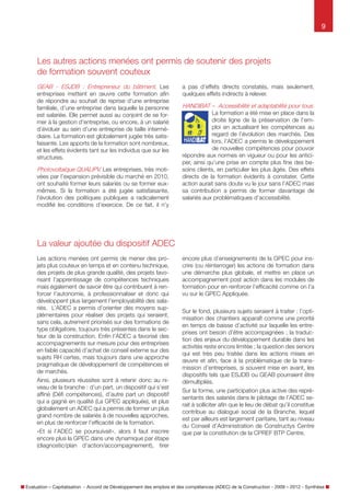 9

Les autres actions menées ont permis de soutenir des projets
de formation souvent coûteux
GEAB - ESJDB : Entrepreneur du bâtiment. Les
entreprises mettent en œuvre cette formation afin
de répondre au souhait de reprise d’une entreprise
familiale, d’une entreprise dans laquelle la personne
est salariée. Elle permet aussi au conjoint de se former à la gestion d’entreprise, ou encore, à un salarié
d’évoluer au sein d’une entreprise de taille intermédiaire. La formation est globalement jugée très satisfaisante. Les apports de la formation sont nombreux,
et les effets évidents tant sur les individus que sur les
structures.
Photovoltaïque QUALIPV. Les entreprises, très motivées par l’expansion prévisible du marché en 2010,
ont souhaité former leurs salariés ou se former euxmêmes. Si la formation a été jugée satisfaisante,
l’évolution des politiques publiques a radicalement
modifié les conditions d’exercice. De ce fait, il n’y

a pas d’effets directs constatés, mais seulement,
quelques effets indirects à relever.

HANDIBAT – Accessibilité et adaptabilité pour tous.
La formation a été mise en place dans la
droite ligne de la préservation de l’emploi en actualisant les compétences au
regard de l’évolution des marchés. Des
lors, l’ADEC a permis le développement
de nouvelles compétences pour pouvoir
répondre aux normes en vigueur ou pour les anticiper,
ainsi qu’une prise en compte plus fine des besoins
clients, en particulier les plus âgés. Des effets directs
de la formation évidents à constater tel le développement de nouveaux marchés. Cette action aurait sans
doute vu le jour sans l’ADEC mais sa contribution a
permis de former davantage de salariés aux problématiques d’accessibilité.

La valeur ajoutée du dispositif ADEC dans sa globalité
Les actions menées ont permis de mener des projets
plus coûteux en temps et en contenu technique, des
projets de plus grande qualité, des projets favorisant
l’apprentissage de compétences techniques mais
également des savoir être qui contribuent à renforcer l’autonomie, à professionnaliser et donc qui
participent à l’employabilité des salariés. L’ADEC a
permis d’orienter des moyens supplémentaires pour
réaliser des projets qui seraient, sans cela, autrement
priorisés sur des formations de type obligatoire, toujours très présentes dans le secteur de la construction. Enfin l’ADEC a favorisé des accompagnements
sur mesure pour des entreprises en faible capacité
d’achat de conseil externe sur des sujets RH certes,
mais toujours dans une approche pragmatique de
développement de compétences et de marchés.
Ainsi, plusieurs réussites sont à retenir donc au niveau de la Branche : d’un part, un dispositif qui s’est
affiné (Défi compétences), d’autre part un dispositif
qui a gagné en qualité (La GPEC Appliquée), et plus
globalement un ADEC qui a permis de former un plus
grand nombre de salariés à de nouvelles approches,
en plus de renforcer l’efficacité de la formation.
«  Et si l’ADEC se poursuivait  », alors il faut inscrire
encore plus la GPEC dans une dynamique par étape
(diagnostic/plan d’action/accompagnement), tirer
encore plus d’enseignements de la GPEC pour ins-

crire (ou réinterroger) les actions de formation dans
une démarche plus globale, et mettre en place un
accompagnement post action dans les modules de
formation pour en renforcer l’efficacité comme on l’a
vu sur la GPEC Appliquée.
Sur le fond, plusieurs sujets seraient à traiter : l’optimisation des chantiers apparaît comme une priorité
en temps de baisse d’activité sur laquelle les entreprises ont besoin d’être accompagnées ; la traduction des enjeux du développement durable dans les
activités reste encore limitée ; la question des seniors
qui est très peu traitée dans les actions mises en
œuvre et enfin, face à la problématique de la transmission d’entreprises si souvent mise en avant, les
dispositifs tels que ESJDB ou GEAB pourraient être
démultipliés.
Sur la forme, une participation plus active des représentants des salariés dans le pilotage de l’ADEC serait à solliciter afin que le lieu de débat qu’il constitue
contribue au dialogue social de la Branche, lequel
est par ailleurs est largement paritaire, tant au niveau
du Conseil d’Administration de Constructys Centre
que par la constitution de la CPREF BTP Centre.

Évaluation – Capitalisation - Accord de Développement des emplois et des compétences (ADEC) de la Construction - 2009 – 2012 - Synthèse

 