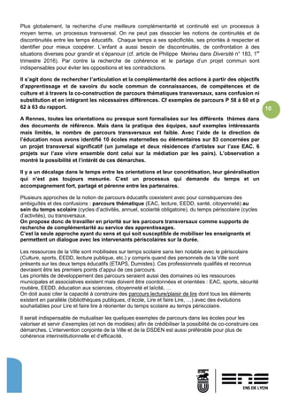 10
Plus globalement, la recherche d’une meilleure complémentarité et continuité est un processus à
moyen terme, un processus transversal. On ne peut pas dissocier les notions de continuités et de
discontinuités entre les temps éducatifs. Chaque temps a ses spécificités, ses priorités à respecter et
identifier pour mieux coopérer. L’enfant a aussi besoin de discontinuités, de confrontation à des
situations diverses pour grandir et s’épanouir (cf. article de Philippe Meirieu dans Diversité n° 183, 1er
trimestre 2016). Par contre la recherche de cohérence et le partage d’un projet commun sont
indispensables pour éviter les oppositions et les contradictions.
Il s’agit donc de rechercher l’articulation et la complémentarité des actions à partir des objectifs
d’apprentissage et de savoirs du socle commun de connaissances, de compétences et de
culture et à travers la co-construction de parcours thématiques transversaux, sans confusion ni
substitution et en intégrant les nécessaires différences. Cf exemples de parcours P 58 à 60 et p
62 à 63 du rapport.
A Rennes, toutes les orientations ou presque sont formalisées sur les différents thèmes dans
des documents de référence. Mais dans la pratique des équipes, sauf exemples intéressants
mais limités, le nombre de parcours transversaux est faible. Avec l’aide de la direction de
l’éducation nous avons identifié 10 écoles maternelles ou élémentaires sur 83 concernées par
un projet transversal significatif (un jumelage et deux résidences d’artistes sur l’axe EAC. 6
projets sur l’axe vivre ensemble dont celui sur la médiation par les pairs). L’observation a
montré la possibilité et l’intérêt de ces démarches.
Il y a un décalage dans le temps entre les orientations et leur concrétisation, leur généralisation
qui n’est pas toujours mesurée. C’est un processus qui demande du temps et un
accompagnement fort, partagé et pérenne entre les partenaires.
Plusieurs approches de la notion de parcours éducatifs coexistent avec pour conséquences des
ambiguïtés et des confusions : parcours thématique (EAC, lecture, EEDD, santé, citoyenneté) au
sein du temps scolaire (cycles d’activités, annuel, scolarité obligatoire), du temps périscolaire (cycles
d’activités), ou transversaux.
On propose donc de travailler en priorité sur les parcours transversaux comme supports de
recherche de complémentarité au service des apprentissages.
C’est la seule approche ayant du sens et qui soit susceptible de mobiliser les enseignants et
permettent un dialogue avec les intervenants périscolaires sur la durée.
Les ressources de la Ville sont mobilisées sur temps scolaire sans lien notable avec le périscolaire
(Culture, sports, EEDD, lecture publique, etc.) y compris quand des personnels de la Ville sont
présents sur les deux temps éducatifs (ETAPS, Dumistes). Ces professionnels qualifiés et reconnus
devraient être les premiers points d’appui de ces parcours.
Les priorités de développement des parcours seraient aussi des domaines où les ressources
municipales et associatives existent mais doivent être coordonnées et orientées : EAC, sports, sécurité
routière, EEDD, éducation aux sciences, citoyenneté et laïcité, …
On doit aussi citer la capacité à construire des parcours lecture/plaisir de lire dont tous les éléments
existent en parallèle (bibliothèques publiques, d’école, Lire et faire Lire, …) avec des évolutions
souhaitables pour Lire et faire lire à réorienter du temps scolaire au temps périscolaire.
Il serait indispensable de mutualiser les quelques exemples de parcours dans les écoles pour les
valoriser et servir d’exemples (et non de modèles) afin de crédibiliser la possibilité de co-construire ces
démarches. L’intervention conjointe de la Ville et de la DSDEN est aussi préférable pour plus de
cohérence interinstitutionnelle et d’efficacité.
 