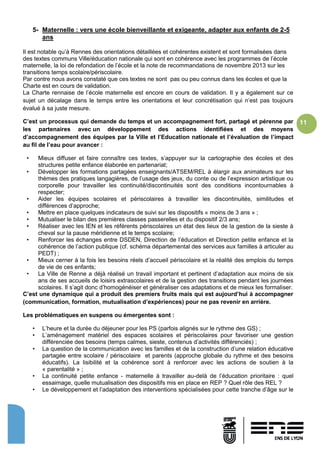 11
5- Maternelle : vers une école bienveillante et exigeante, adapter aux enfants de 2-5
ans
Il est notable qu’à Rennes des orientations détaillées et cohérentes existent et sont formalisées dans
des textes communs Ville/éducation nationale qui sont en cohérence avec les programmes de l’école
maternelle, la loi de refondation de l’école et la note de recommandations de novembre 2013 sur les
transitions temps scolaire/périscolaire.
Par contre nous avons constaté que ces textes ne sont pas ou peu connus dans les écoles et que la
Charte est en cours de validation.
La Charte rennaise de l’école maternelle est encore en cours de validation. Il y a également sur ce
sujet un décalage dans le temps entre les orientations et leur concrétisation qui n’est pas toujours
évalué à sa juste mesure.
C’est un processus qui demande du temps et un accompagnement fort, partagé et pérenne par
les partenaires avec un développement des actions identifiées et des moyens
d’accompagnement des équipes par la Ville et l’Education nationale et l’évaluation de l’impact
au fil de l’eau pour avancer :
• Mieux diffuser et faire connaître ces textes, s’appuyer sur la cartographie des écoles et des
structures petite enfance élaborée en partenariat;
• Développer les formations partagées enseignants/ATSEM/REL à élargir aux animateurs sur les
thèmes des pratiques langagières, de l’usage des jeux, du conte ou de l’expression artistique ou
corporelle pour travailler les continuité/discontinuités sont des conditions incontournables à
respecter;
• Aider les équipes scolaires et périscolaires à travailler les discontinuités, similitudes et
différences d’approche;
• Mettre en place quelques indicateurs de suivi sur les dispositifs « moins de 3 ans » ;
• Mutualiser le bilan des premières classes passerelles et du dispositif 2/3 ans;
• Réaliser avec les IEN et les référents périscolaires un état des lieux de la gestion de la sieste à
cheval sur la pause méridienne et le temps scolaire;
• Renforcer les échanges entre DSDEN, Direction de l’éducation et Direction petite enfance et la
cohérence de l’action publique (cf. schéma départemental des services aux familles à articuler au
PEDT) ;
• Mieux cerner à la fois les besoins réels d’accueil périscolaire et la réalité des emplois du temps
de vie de ces enfants;
• La Ville de Renne a déjà réalisé un travail important et pertinent d’adaptation aux moins de six
ans de ses accueils de loisirs extrascolaires et de la gestion des transitions pendant les journées
scolaires. Il s’agit donc d’homogénéiser et généraliser ces adaptations et de mieux les formaliser.
C’est une dynamique qui a produit des premiers fruits mais qui est aujourd’hui à accompagner
(communication, formation, mutualisation d’expériences) pour ne pas revenir en arrière.
Les problématiques en suspens ou émergentes sont :
• L’heure et la durée du déjeuner pour les PS (parfois alignés sur le rythme des GS) ;
• L’aménagement matériel des espaces scolaires et périscolaires pour favoriser une gestion
différenciée des besoins (temps calmes, sieste, contenus d’activités différenciés) ;
• La question de la communication avec les familles et de la construction d’une relation éducative
partagée entre scolaire / périscolaire et parents (approche globale du rythme et des besoins
éducatifs). La lisibilité et la cohérence sont à renforcer avec les actions de soutien à la
« parentalité » ;
• La continuité petite enfance - maternelle à travailler au-delà de l’éducation prioritaire : quel
essaimage, quelle mutualisation des dispositifs mis en place en REP ? Quel rôle des REL ?
• Le développement et l’adaptation des interventions spécialisées pour cette tranche d’âge sur le
 