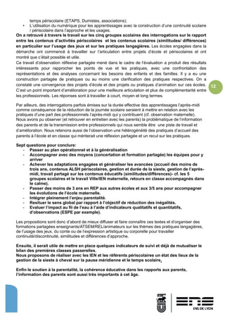 12
temps périscolaire (ETAPS, Dumistes, associations);
• L’utilisation du numérique pour les apprentissages avec la construction d’une continuité scolaire
/ périscolaire dans l’approche et les usages.
On a retrouvé à travers le travail sur les cinq groupes scolaires des interrogations sur le rapport
entre les contenus d’activités périscolaires et les contenus scolaires (similitudes/ différences)
en particulier sur l’usage des jeux et sur les pratiques langagières. Les écoles engagées dans la
démarche ont commencé à travailler sur l’articulation entre projets d’école et périscolaires et ont
montré que c’était possible et utile.
Ce travail d’observation réflexive partagée mené dans le cadre de l’évaluation a produit des résultats
intéressants pour rapprocher les points de vue et les pratiques, avec une confrontation des
représentations et des analyses concernant les besoins des enfants et des familles. Il y a eu une
construction partagée de pratiques ou au moins une clarification des pratiques respectives. On a
constaté une convergence des projets d’école et des projets ou pratiques d’animation sur ces écoles.
C’est un point important d’amélioration pour une meilleure articulation et plus de complémentarité entre
les professionnels. Les réponses sont à travailler à court, moyen et long termes.
Par ailleurs, des interrogations parfois émises sur la durée effective des apprentissages l’après-midi
comme conséquence de la réduction de la journée scolaire seraient à mettre en relation avec les
pratiques d’une part des professionnels l’après-midi qui y contribuent (cf. observation maternelle).
Nous avons pu observer (et retrouver en entretien avec les parents) la problématique de l’information
des parents et de la transmission entre professionnels qui nous semble être une piste de travail et
d’amélioration. Nous retenons aussi de l’observation une hétérogénéité des pratiques d’accueil des
parents à l’école et en classe qui mériterait une réflexion partagée et un recul sur les pratiques.
Sept questions pour conclure:
- Passer au plan opérationnel et à la généralisation
- Accompagner avec des moyens (concertation et formation partagée) les équipes pour y
arriver
- Achever les adaptations engagées et généraliser les avancées (accueil des moins de
trois ans, contenus ALSH périscolaires, gestion et durée de la sieste, gestion de l’après-
midi, travail partagé sur les contenus éducatifs (similitudes/différences)- cf. les 5
groupes scolaires et le travail Ville/IEN maternelle, retours en classe accompagnés dans
le calme).
- Passer des moins de 3 ans en REP aux autres écoles et aux 3/5 ans pour accompagner
les évolutions de l’école maternelle.
- Intégrer pleinement l’enjeu parentalité.
- Resituer le sens global par rapport à l’objectif de réduction des inégalités.
- Evaluer l’impact au fil de l’eau à l’aide d’indicateurs qualitatifs et quantitatifs,
d’observations (ESPE par exemple).
Les propositions sont donc d’abord de mieux diffuser et faire connaître ces textes et d’organiser des
formations partagées enseignants/ATSEM/REL/animateurs sur les thèmes des pratiques langagières,
de l’usage des jeux, du conte ou de l’expression artistique ou corporelle pour travailler
continuité/discontinuité, similitudes et différences d’approche.
Ensuite, il serait utile de mettre en place quelques indicateurs de suivi et déjà de mutualiser le
bilan des premières classes passerelles.
Nous proposons de réaliser avec les IEN et les référents périscolaires un état des lieux de la
gestion de la sieste à cheval sur la pause méridienne et le temps scolaire.
Enfin le soutien à la parentalité, la cohérence éducative dans les rapports aux parents,
l’information des parents sont aussi très importants à cet âge.
 