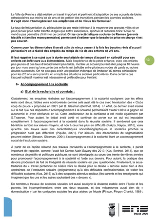 13
La Ville de Renne a déjà réalisé un travail important et pertinent d’adaptation de ses accueils de loisirs
extrascolaires aux moins de six ans et de gestion des transitions pendant les journées scolaires.
Il s’agit donc d’homogénéiser ces adaptations et de mieux les formaliser.
Le taux de fréquentation du périscolaire du soir reste inférieur à la moyenne des grandes villes et on
peut penser pour cette tranche d’âges que l’offre associative, sportive et culturelle hors l’école ne
viendra pas permettre d’infirmer ce constat. Or les caractéristiques sociales de Rennes (parents
biactifs et familles monoparentales) permettent d’estimer que le besoin de prise en charge n’est
pas couvert.
Comme pour les élémentaires il serait utile de mieux cerner à la fois les besoins réels d’accueil
périscolaire et la réalité des emplois du temps de vie de ces enfants de 2/5 ans.
Il faut rappeler à ce sujet que la durée souhaitable de temps d’accueil en collectif pour ces
enfants est inférieure aux élémentaires. Mais l’expérience de la petite enfance, avec des enfants
plus jeunes et des taux d’encadrement plus faible, montre un accueil pouvant aller jusqu’à 10 heures
par jour mais aussi qu’une partie des enfants est ballotée entre plusieurs modes de garde ou autres
adultes successifs. On ne peut pas avoir une position théorique de limitation du temps périscolaire
pour les 2/5 ans sans prendre en compte les situations sociales particulières. Dans certains cas
l’accueil collectif maximal est nécessaire et préférable pour l’enfant.
6- Accompagnement à la scolarité
a) Etat de la recherche et constats :
Globalement, les enquêtes réalisées sur l’accompagnement à la scolarité soulignent que les effets
réels sont ténus, faibles voire controversés comme cela avait été le cas avec l’évaluation des « Clubs
coup de pouce » proposée en 2001 par D. Glasman (Berthet, 2014). En effet, ce dernier avait insisté
sur le fait que ces dispositifs d’accompagnement à la scolarité permettaient d’aider l’élève à gagner en
autonomie et avoir confiance en lui. Cette amélioration de la confiance a été notée également par
S.Tisseron. Pour autant, le débat avait porté et continue de porter sur ce qui est imputable
complètement à l’accompagnement à la scolarité dans la réussite scolaire. Il semblerait que cela
bénéficie surtout aux élèves moyens, et non à ceux les plus en difficulté (Kakpo, Rayou, 2010), voire
qu’entre des élèves avec des caractéristiques sociodémographiques et scolaires proches la
progression n’est pas différente (Piquée, 2001). Par ailleurs, des mécanismes de stigmatisation
peuvent exister (Besson, Glasman, 2004), l’accompagnement à la scolarité étant un accompagnement
social de l’exclusion scolaire.
À partir de ce rapide résumé des travaux consacrés à l’accompagnement à la scolarité, il paraît
important de rappeler, comme l’avait fait Centre Alain Savary dès 2013 (Kus, Berthet, 2013), que de
nombreux dispositifs et politiques publiques se sont développés au cours des trente dernières années
pour promouvoir l’accompagnement à la scolarité et l’aide aux devoirs. Pour autant, la pratique des
devoirs produisant de fait de l’inégalité de réussite scolaire est peu questionnée. Finalement, la sous-
traitance du « travail personnel de l’élève hors la classe pour la classe » renvoie aussi bien à des
contraintes de l’institution scolaire (programmes) qu’à des difficultés professionnelles de traiter les
difficultés scolaires (Kus, 2015) qu’à des supposés attendus sociaux (les parents et les enseignants qui
imaginent que les uns et les autres souhaitent des « devoirs »).
De nombreux travaux de sciences sociales ont aussi souligné la distance établie entre l’école et les
parents, les incompréhensions entre ces deux espaces, et des mécanismes aussi bien de «
domestication » par les catégories sociales les plus aisées de l’école (Pinçon, Pinçon Charlot, 1989 ;
 