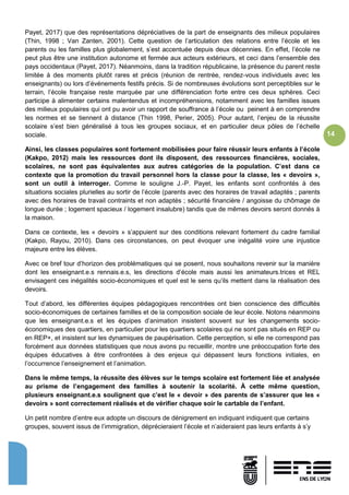 14
Payet, 2017) que des représentations dépréciatives de la part de enseignants des milieux populaires
(Thin, 1998 ; Van Zanten, 2001). Cette question de l’articulation des relations entre l’école et les
parents ou les familles plus globalement, s’est accentuée depuis deux décennies. En effet, l’école ne
peut plus être une institution autonome et fermée aux acteurs extérieurs, et ceci dans l’ensemble des
pays occidentaux (Payet, 2017). Néanmoins, dans la tradition républicaine, la présence du parent reste
limitée à des moments plutôt rares et précis (réunion de rentrée, rendez-vous individuels avec les
enseignants) ou lors d’événements festifs précis. Si de nombreuses évolutions sont perceptibles sur le
terrain, l’école française reste marquée par une différenciation forte entre ces deux sphères. Ceci
participe à alimenter certains malentendus et incompréhensions, notamment avec les familles issues
des milieux populaires qui ont pu avoir un rapport de souffrance à l’école ou peinent à en comprendre
les normes et se tiennent à distance (Thin 1998, Perier, 2005). Pour autant, l’enjeu de la réussite
scolaire s’est bien généralisé à tous les groupes sociaux, et en particulier deux pôles de l’échelle
sociale.
Ainsi, les classes populaires sont fortement mobilisées pour faire réussir leurs enfants à l’école
(Kakpo, 2012) mais les ressources dont ils disposent, des ressources financières, sociales,
scolaires, ne sont pas équivalentes aux autres catégories de la population. C’est dans ce
contexte que la promotion du travail personnel hors la classe pour la classe, les « devoirs »,
sont un outil à interroger. Comme le souligne J.-P. Payet, les enfants sont confrontés à des
situations sociales plurielles au sortir de l’école (parents avec des horaires de travail adaptés ; parents
avec des horaires de travail contraints et non adaptés ; sécurité financière / angoisse du chômage de
longue durée ; logement spacieux / logement insalubre) tandis que de mêmes devoirs seront donnés à
la maison.
Dans ce contexte, les « devoirs » s’appuient sur des conditions relevant fortement du cadre familial
(Kakpo, Rayou, 2010). Dans ces circonstances, on peut évoquer une inégalité voire une injustice
majeure entre les élèves.
Avec ce bref tour d’horizon des problématiques qui se posent, nous souhaitons revenir sur la manière
dont les enseignant.e.s rennais.e.s, les directions d’école mais aussi les animateurs.trices et REL
envisagent ces inégalités socio-économiques et quel est le sens qu’ils mettent dans la réalisation des
devoirs.
Tout d’abord, les différentes équipes pédagogiques rencontrées ont bien conscience des difficultés
socio-économiques de certaines familles et de la composition sociale de leur école. Notons néanmoins
que les enseignant.e.s et les équipes d’animation insistent souvent sur les changements socio-
économiques des quartiers, en particulier pour les quartiers scolaires qui ne sont pas situés en REP ou
en REP+, et insistent sur les dynamiques de paupérisation. Cette perception, si elle ne correspond pas
forcément aux données statistiques que nous avons pu recueillir, montre une préoccupation forte des
équipes éducatives à être confrontées à des enjeux qui dépassent leurs fonctions initiales, en
l’occurrence l’enseignement et l’animation.
Dans le même temps, la réussite des élèves sur le temps scolaire est fortement liée et analysée
au prisme de l’engagement des familles à soutenir la scolarité. À cette même question,
plusieurs enseignant.e.s soulignent que c’est le « devoir » des parents de s’assurer que les «
devoirs » sont correctement réalisés et de vérifier chaque soir le cartable de l’enfant.
Un petit nombre d’entre eux adopte un discours de dénigrement en indiquant indiquent que certains
groupes, souvent issus de l’immigration, déprécieraient l’école et n’aideraient pas leurs enfants à s’y
 