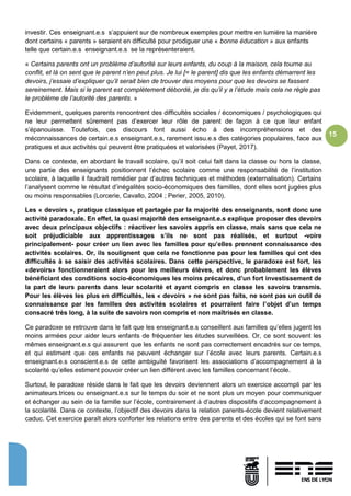 15
investir. Ces enseignant.e.s s’appuient sur de nombreux exemples pour mettre en lumière la manière
dont certains « parents » seraient en difficulté pour prodiguer une « bonne éducation » aux enfants
telle que certain.e.s enseignant.e.s se la représenteraient.
« Certains parents ont un problème d’autorité sur leurs enfants, du coup à la maison, cela tourne au
conflit, et là on sent que le parent n’en peut plus. Je lui [= le parent] dis que les enfants démarrent les
devoirs, j’essaie d’expliquer qu’il serait bien de trouver des moyens pour que les devoirs se fassent
sereinement. Mais si le parent est complètement débordé, je dis qu’il y a l’étude mais cela ne règle pas
le problème de l’autorité des parents. »
Evidemment, quelques parents rencontrent des difficultés sociales / économiques / psychologiques qui
ne leur permettent sûrement pas d’exercer leur rôle de parent de façon à ce que leur enfant
s’épanouisse. Toutefois, ces discours font aussi écho à des incompréhensions et des
méconnaissances de certain.e.s enseignant.e.s, rarement issu.e.s des catégories populaires, face aux
pratiques et aux activités qui peuvent être pratiquées et valorisées (Payet, 2017).
Dans ce contexte, en abordant le travail scolaire, qu’il soit celui fait dans la classe ou hors la classe,
une partie des enseignants positionnent l’échec scolaire comme une responsabilité de l’institution
scolaire, à laquelle il faudrait remédier par d’autres techniques et méthodes (externalisation). Certains
l’analysent comme le résultat d’inégalités socio-économiques des familles, dont elles sont jugées plus
ou moins responsables (Lorcerie, Cavallo, 2004 ; Perier, 2005, 2010).
Les « devoirs », pratique classique et partagée par la majorité des enseignants, sont donc une
activité paradoxale. En effet, la quasi majorité des enseignant.e.s explique proposer des devoirs
avec deux principaux objectifs : réactiver les savoirs appris en classe, mais sans que cela ne
soit préjudiciable aux apprentissages s’ils ne sont pas réalisés, et surtout -voire
principalement- pour créer un lien avec les familles pour qu’elles prennent connaissance des
activités scolaires. Or, ils soulignent que cela ne fonctionne pas pour les familles qui ont des
difficultés à se saisir des activités scolaires. Dans cette perspective, le paradoxe est fort, les
«devoirs» fonctionneraient alors pour les meilleurs élèves, et donc probablement les élèves
bénéficiant des conditions socio-économiques les moins précaires, d’un fort investissement de
la part de leurs parents dans leur scolarité et ayant compris en classe les savoirs transmis.
Pour les élèves les plus en difficultés, les « devoirs » ne sont pas faits, ne sont pas un outil de
connaissance par les familles des activités scolaires et pourraient faire l’objet d’un temps
consacré très long, à la suite de savoirs non compris et non maîtrisés en classe.
Ce paradoxe se retrouve dans le fait que les enseignant.e.s conseillent aux familles qu’elles jugent les
moins armées pour aider leurs enfants de fréquenter les études surveillées. Or, ce sont souvent les
mêmes enseignant.e.s qui assurent que les enfants ne sont pas correctement encadrés sur ce temps,
et qui estiment que ces enfants ne peuvent échanger sur l’école avec leurs parents. Certain.e.s
enseignant.e.s conscient.e.s de cette ambiguïté favorisent les associations d’accompagnement à la
scolarité qu’elles estiment pouvoir créer un lien différent avec les familles concernant l’école.
Surtout, le paradoxe réside dans le fait que les devoirs deviennent alors un exercice accompli par les
animateurs.trices ou enseignant.e.s sur le temps du soir et ne sont plus un moyen pour communiquer
et échanger au sein de la famille sur l’école, contrairement à d’autres dispositifs d’accompagnement à
la scolarité. Dans ce contexte, l’objectif des devoirs dans la relation parents-école devient relativement
caduc. Cet exercice paraît alors conforter les relations entre des parents et des écoles qui se font sans
 