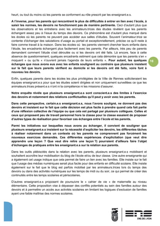 16
heurt, ou tout du moins où les parents se conforment au rôle prescrit par les enseignant.e.s.
A l’inverse, pour les parents qui rencontrent le plus de difficultés à entrer en lien avec l’école, à
saisir les normes, les devoirs ne fonctionnent pas de manière pertinente. Ceci d’autant plus que
les observations et les entretiens avec les animateurs.trices des études révèlent que les parents
échangent assez peu à l’issue du temps des devoirs. Ce phénomène est d’autant plus marqué dans
les écoles où les parents ne peuvent pas accéder aux salles d’études. Souvent l’animateur.trice se
contente d’échanger des salutations d’usage au portail et exceptionnellement, précise ce qu’il reste à
faire comme travail à la maison. Dans les écoles où les parents viennent chercher leurs enfants dans
l’étude, les encadrants échangent plus facilement avec les parents. Par ailleurs, très peu de parents
demandent comment l’étude s’est déroulée ou si les devoirs ont été faits. Là encore, face à cette
absence de questionnement, quelques encadrants estiment que cela démontre que les parents s’en «
moquent » ou qu’ils « n’ouvrent jamais l’agenda de leurs enfants ». Pour autant, les quelques
échanges que nous avons eus avec les enfants soulignent au contraire que plusieurs insistent
sur le fait que leurs parents vérifient au domicile si les devoirs ont été faits, voire font à
nouveau les devoirs.
Enfin, quelques parents dans les écoles les plus privilégiées de la Ville de Rennes solliciteraient les
équipes enseignant.e.s pour que les études soient dirigées et non uniquement surveillées ce que les
animateurs.trices présent.e.s n’ont ni la compétence ni les missions d’assurer.
Notre enquête révèle que plusieurs enseignant.e.s sont conscient.e.s des limites à l’exercice
des devoirs et notamment des relations conflictuelles qu’il peut y avoir avec les parents.
Dans cette perspective, certain.e.s enseignant.e.s, nous l’avons souligné, ne donnent pas des
devoirs et insistent sur le fait que cette décision est plus facile à prendre quand cela fait partie
d’une réflexion collective de l’équipe ou que cela est partagé par plusieurs collègues. Celles et
ceux qui proposent peu de travail personnel hors la classe pour la classe essaient de proposer
d’autres types de réalisation pour favoriser ces échanges entre l’école et les parents.
Parmi les initiatives sur lesquelles nous avons pu échanger, il convient de souligner que
plusieurs enseignant.e.s insistent sur la nécessité d’expliciter les devoirs, les différentes tâches
à réaliser notamment dans un contexte où les parents ne comprennent pas forcément les
nouveaux exercices demandés. Ces différentes expériences d’explicitation (que veut dire
apprendre une leçon ? Que veut dire relire une leçon ?) pourraient d’ailleurs faire l’objet
d’échanges de pratiques entre les enseignant.e.s sur la relation aux parents.
Dans les outils plébiscités dans la relation avec les parents, plusieurs enseignant.e.s mobilisent et
souhaitent accroître leur mobilisation du blog de l’école et/ou de leur classe. Une autre enseignante qui
a également cet usage indique que cela permet de faire un lien avec les familles. Elle insiste sur le fait
que l’usage des médias numériques serait plus facile pour des enfants en difficulté scolaire. Elle insiste
également sur le fait que le blog est parfois mobilisé par les animateurs.trices lors du temps des
devoirs ou dans des activités numériques sur les temps de midi ou du soir, ce qui permet de créer des
continuités entre les temps scolaires et périscolaires.
D’autres enseignant.e.s proposent de poursuivre le « cahier de vie » de maternelle au niveau
élémentaire. Cette proposition vise à dépasser des conflits potentiels au sein des familles autour des
devoirs et à permettre un accès aux activités scolaires en limitant les logiques d’exclusion de familles
ayant une faible maîtrise des normes scolaires.
 