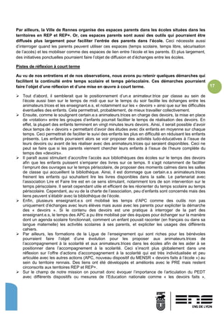 17
Par ailleurs, la Ville de Rennes organise des espaces parents dans les écoles situées dans les
territoires en REP et REP+. Or, ces espaces parents sont aussi des outils qui pourraient être
diffusés plus largement pour faciliter l’entrée des parents dans l’école. Ceci nécessite aussi
d’interroger quand les parents peuvent utiliser ces espaces (temps scolaire, temps libre, sécurisation
de l’accès) et les mobiliser comme des espaces de lien entre l’école et les parents. Et plus largement,
des initiatives ponctuelles pourraient faire l’objet de diffusion et d’échanges entre les écoles.
Pistes de réflexion à court terme
Au vu de nos entretiens et de nos observations, nous avons pu retenir quelques démarches qui
facilitent la continuité entre temps scolaire et temps périscolaire. Ces démarches pourraient
faire l’objet d’une réflexion et d’une mise en œuvre à court terme.
 Tout d’abord, il semblerait que le positionnement d’un.e animateur.trice par classe au sein de
l’école aussi bien sur le temps de midi que sur le temps du soir facilite les échanges entre les
animateurs.trices et les enseignant.e.s, et notamment sur les « devoirs » ainsi que sur les difficultés
éventuelles des enfants. Cela permettrait, probablement, de mieux travailler collectivement.
 Ensuite, comme le soulignent certain.e.s animateurs.trices en charge des devoirs, la mise en place
de «rotation» entre les groupes d’enfants pourrait faciliter le temps de réalisation des devoirs. En
effet, la plupart des enfants terminent en vingt minutes leurs devoirs. Ainsi, il serait possible d’avoir
deux temps de « devoirs » permettant d’avoir des études avec dix enfants en moyenne sur chaque
temps. Ceci permettrait de faciliter le suivi des enfants les plus en difficulté en réduisant les enfants
présents. Les enfants pourraient alors se voir proposer des activités ludo-éducatives à l’issue de
leurs devoirs ou avant de les réaliser avec des animateurs.trices qui seraient disponibles. Ceci ne
peut se faire que si les parents viennent chercher leurs enfants à l’issue de l’heure complète du
temps des «devoirs».
 Il paraît aussi stimulant d’accroître l’accès aux bibliothèques des écoles sur le temps des devoirs
afin que les enfants puissent s’emparer des livres sur ce temps. Il s’agit notamment de faciliter
l’emprunt des ouvrages sur le temps périscolaire, de proposer des moments calmes dans les salles
de classe qui accueillent la bibliothèque. Ainsi, il est dommage que certain.e.s animateurs.trices
freinent les enfants qui souhaitent lire les livres disponibles dans la salle. Le partenariat avec
l’association Lire et Faire lire est en ce sens stimulant, notamment lors de son intervention sur le
temps périscolaire. Il serait cependant utile et efficient de les réorienter du temps scolaire au temps
périscolaire. Cependant, au vu de la charte de l’association, peu d’enfants sont concernés mais des
liens peuvent s’établir avec la bibliothèque de l’école.
 Enfin, plusieurs enseignant.e.s ont mobilisé les temps d’APC comme des outils non pas
uniquement d’échanges avec leurs élèves mais aussi avec les parents pour expliciter la démarche
des « devoirs ». Si le contenu des devoirs est une pratique à interroger de la part des
enseignant.e.s, le temps des APC a pu être mobilisé par des équipes pour échanger sur la manière
dont un agenda scolaire fonctionnait, comment un enfant pouvait raconter (en français ou dans sa
langue maternelle) les activités scolaires à ses parents, et expliciter les usages des différents
cahiers.
 Par ailleurs, les formations de la Ligue de l’enseignement qui sont riches pour les bénévoles
pourraient faire l’objet d’une évolution pour les proposer aux animateurs.trices de
l’accompagnement à la scolarité et aux animateurs.trices dans les écoles afin de les aider à se
positionner dans l’accompagnement à la scolarité. Ceci s’inscrit plus globalement dans une
réflexion sur l’offre d’actions d’accompagnement à la scolarité qui est très individualisée et peu
articulée avec les autres actions (APC, nouveau dispositif du MENSR « devoirs faits à l’école ») au
sein du territoire rennais. Des liens ont été développés et améliorés avec le PRE mais restent
circonscrits aux territoires REP et REP+.
 Sur le champ de notre mission on pourrait donc évoquer l’importance de l’articulation du PEDT
avec différents dispositifs ou mesures de l’Education nationale comme « les devoirs faits »,
 