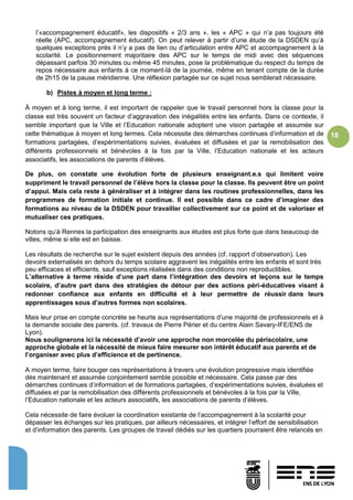 18
l’«accompagnement éducatif», les dispositifs « 2/3 ans », les « APC » qui n’a pas toujours été
réelle (APC, accompagnement éducatif). On peut relever à partir d’une étude de la DSDEN qu’à
quelques exceptions près il n’y a pas de lien ou d’articulation entre APC et accompagnement à la
scolarité. Le positionnement majoritaire des APC sur le temps de midi avec des séquences
dépassant parfois 30 minutes ou même 45 minutes, pose la problématique du respect du temps de
repos nécessaire aux enfants à ce moment-là de la journée, même en tenant compte de la durée
de 2h15 de la pause méridienne. Une réflexion partagée sur ce sujet nous semblerait nécessaire.
b) Pistes à moyen et long terme :
À moyen et à long terme, il est important de rappeler que le travail personnel hors la classe pour la
classe est très souvent un facteur d’aggravation des inégalités entre les enfants. Dans ce contexte, il
semble important que la Ville et l’Education nationale adoptent une vision partagée et assumée sur
cette thématique à moyen et long termes. Cela nécessite des démarches continues d’information et de
formations partagées, d’expérimentations suivies, évaluées et diffusées et par la remobilisation des
différents professionnels et bénévoles à la fois par la Ville, l’Education nationale et les acteurs
associatifs, les associations de parents d’élèves.
De plus, on constate une évolution forte de plusieurs enseignant.e.s qui limitent voire
suppriment le travail personnel de l’élève hors la classe pour la classe. Ils peuvent être un point
d’appui. Mais cela reste à généraliser et à intégrer dans les routines professionnelles, dans les
programmes de formation initiale et continue. Il est possible dans ce cadre d’imaginer des
formations au niveau de la DSDEN pour travailler collectivement sur ce point et de valoriser et
mutualiser ces pratiques.
Notons qu’à Rennes la participation des enseignants aux études est plus forte que dans beaucoup de
villes, même si elle est en baisse.
Les résultats de recherche sur le sujet existent depuis des années (cf. rapport d’observation). Les
devoirs externalisés en dehors du temps scolaire aggravent les inégalités entre les enfants et sont très
peu efficaces et efficients, sauf exceptions réalisées dans des conditions non reproductibles.
L’alternative à terme réside d’une part dans l’intégration des devoirs et leçons sur le temps
scolaire, d’autre part dans des stratégies de détour par des actions péri-éducatives visant à
redonner confiance aux enfants en difficulté et à leur permettre de réussir dans leurs
apprentissages sous d’autres formes non scolaires.
Mais leur prise en compte concrète se heurte aux représentations d’une majorité de professionnels et à
la demande sociale des parents. (cf. travaux de Pierre Périer et du centre Alain Savary-IFE/ENS de
Lyon).
Nous soulignerons ici la nécessité d’avoir une approche non morcelée du périscolaire, une
approche globale et la nécessité de mieux faire mesurer son intérêt éducatif aux parents et de
l’organiser avec plus d’efficience et de pertinence.
A moyen terme, faire bouger ces représentations à travers une évolution progressive mais identifiée
dès maintenant et assumée conjointement semble possible et nécessaire. Cela passe par des
démarches continues d’information et de formations partagées, d’expérimentations suivies, évaluées et
diffusées et par la remobilisation des différents professionnels et bénévoles à la fois par la Ville,
l’Education nationale et les acteurs associatifs, les associations de parents d’élèves.
Cela nécessite de faire évoluer la coordination existante de l’accompagnement à la scolarité pour
dépasser les échanges sur les pratiques, par ailleurs nécessaires, et intégrer l’effort de sensibilisation
et d’information des parents. Les groupes de travail dédiés sur les quartiers pourraient être relancés en
 
