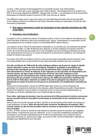 19
ce sens. L’offre d’actions d’accompagnement à la scolarité est très, trop individualisée.
Les actions ne sont pas ou peu articulées avec l’offre d’études, l’accompagnement à la scolarité, les
APC et le nouveau dispositif du MENSR « Devoirs faits à l’école ». Les exemples de liens pouvant être
développés et améliorés existent à travers le PRE mais très peu en dehors.
Ces différents sujets sont au cœur des enjeux de continuités/discontinuités entre temps éducatifs,
d’une meilleure cohérence et efficience de l’action éducative publique et associative, priorité de notre
commande d’évaluation.
7- Des enjeux émergents à partir de l’évaluation et des objectifs prioritaires du PEL
et du PEDT :
a) Evaluation, suivi d’indicateurs
Le rapport a mis en évidence le besoin d’indicateurs précis et donc d’une meilleure connaissance de
l’offre éducative à Rennes qu’elle soit municipale ports, culture, conservatoire) ou associative (ALSH,
accompagnement à la scolarité, soutien à la parentalité-REAP, petite enfance).
Les rapports entre la Ville et les associations impliquées ou concernées par ces politiques éducatives
sont anciens et réels. La Ville de Rennes leurs apporte un soutien logistique et financier important
autour de conventions pluriannuelles de six ans complétées par des subventions fléchées sur projet.
Leur partenariat est structuré sur le moyen et long terme et permet de la visibilité et une conduite de
projets et d’actions plus sereine.
Ce soutien de la Ville est d’ailleurs reconnu mais tous les acteurs associatifs doivent assumer aussi
une responsabilité vis-à-vis des enfants et des enjeux éducatifs rappelés dans leur convention.
Une des conditions de l’efficacité de cette politique publique est de pouvoir réagir et adapter
l’action éducative à partir du suivi de quelques indicateurs qualitatifs et quantitatifs qui
devraient être renseignés par tous pour plus de pertinence dans l’analyse et donc l’action.
Cela demanderait au moins de disposer et de s’appuyer sur des données de fréquentation par
tranche horaire, par âge et type d’activité et/ou d’accueil, des tarifs pratiqués ou des
caractéristiques de l’encadrement des enfants d’ailleurs réglementé. Chaque structure financée
devrait pouvoir les produire. Il serait aussi utile que les différents partenaires institutionnels
dont la CAF et l’Education nationale se mettent d’accord et partagent ces indicateurs ce qui
épargnerait du temps de travail aux structures et contribuerait à la simplification souhaitée par
tous.
Concernant la fréquentation, l’étude de l’APRAS déjà citée montre qu’il serait nécessaire de
généraliser et mutualiser la distinction entre absence, petite fréquentation ponctuelle, fréquentations
moyenne et régulières et de se baser sur la journée et non sur des données hebdomadaires ou
annuelles qui sont peu utilisables pour une analyse fondée et précise.
Pour initier cette base de données, tous les services de la Ville pourraient à minima commencer
par les recueillir (fiches d’inscription harmonisées et numérisées) et les mutualiser pour eux-
mêmes.
Ainsi en est-il de tous les accueils de loisirs, sportifs, du conservatoire et des écoles de musique ou
d’arts plastiques, de danse. Mais cela devrait aussi concerner les Maisons de quartiers, MJC,
centres sociaux ou des structures petite enfance ouvertes au périscolaire ou à l’extrascolaire
pour les petits.
Le PEL, le PEDT comme le contrat de ville mettent en première priorité la réduction des inégalités
entre enfants. Il faudrait donc pouvoir l’objectiver, ce qui n’a pas été complètement possible faute
d’indicateurs harmonisés et généralisés pour la Ville et ses partenaires, pour toutes les actions
éducatives financées sur ces tranches d’âge. Là encore la Ville, la CAF et l’Education nationale ne
partagent pas régulièrement leurs données.
 