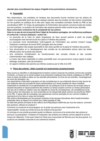 21
aborder plus concrètement les enjeux d’égalité et les priorisations nécessaires.
b) Parentalité
Nos observations, nos entretiens et l’analyse des documents fournis montrent que les actions de
soutien à la parentalité (dont les douze espaces parents dans les écoles) ont été surtout concentrées
sur les quartiers en politique de la ville avec l’appui des conseillers animation famille du PRE et des
coordinateurs REP. Or l’enjeu de participation et d’information des parents concerne toutes les écoles,
tous les quartiers. La question de l’animation des espaces parents reste ouverte et peu abordée.
Nous avons bien conscience de la complexité de ces actions
Cela ne va pas de soi et pourrait faire l’objet de formations partagées, de conférences publiques
et surtout de « travaux pratiques » autour de :
- La poursuite de la mise en place progressive de lieux accueil parents à partir de projets
accompagnés mais donnant toute leur place à l’initiative des parents.
- La poursuite d’une diversification multi-supports de l’information aux parents incluant l’usage
d’espaces numériques de travail (ENT) partagés dans les écoles.
- Une interrogation des projets associatifs et des clubs sportifs sur la place et l’initiative des parents.
- Une structuration et un développement des comités de vie périscolaire prévus dans les textes
officiels autour de la parole des parents.
- Une recherche d’amélioration du fonctionnement des conseils d’école et des conseils
d’administration des collèges.
- La fusion des divers dispositifs et volets parentalité avec une gouvernance unique (appel à projet,
arbitrage, évaluation, plan de formation).
- Un appel à initiative des parents eux-mêmes soutenus par la Ville et la CAF.
c) Place des enfants : Aider à grandir et s’autonomiser progressivement
Nous avons pu identifier un développement d’actions visant à associer les enfants comme des conseils
d’enfants, un travail sur le climat scolaire et la prévention impliquant des enfants médiateurs en REP, la
mise en place de boîtes à idées sur les activités périscolaires, le choix de ces activités, l’aménagement
de cours de récréation, etc.
Les associations d’éducation populaire ont des compétences et une antériorité dans la mise œuvre de
ces pratiques dans les accueils de loisirs extrascolaires qu’il serait possible de mieux mobiliser.
Cependant on semble loin d’une généralisation de ces pratiques et de la mesure de cet enjeu dans la
réussite éducative et l’épanouissement des enfants sur temps scolaire comme sur temps périscolaire.
Cet axe est à mettre en relation avec les objectifs du socle de connaissances, de compétences et de
culture autour de l’éducation au vivre ensemble et à la citoyenneté placé comme une priorité du PEDT
et du PEL. Il serait utile de mutualiser ces expériences comme exemples et non comme modèles à
reproduire et d’en faire un enjeu de formation.
Des actions développées par les groupes scolaires et les équipes éducatives dans l’expérimentation
présentée dans ce rapport ont montré que c’était possible et utile.
Au-delà des grands principes et des valeurs de la République réaffirmés par tous les acteurs, comment
être pertinent, efficient et cohérent ?
Comment co-construire et accompagner sur la durée ces parcours vers l’autonomie et la
responsabilité, l’accès aux droits de tous les enfants et les jeunes?
Un principe et une priorité pourraient guider la réflexion commune et la construction des actions et
parcours: la participation, l’initiative et l’implication des enfants eux-mêmes comme objectif et comme
moyen de l’atteindre. C’est aussi l’esprit du Pacte pour la jeunesse de Rennes pour les plus grands. Il y
aurait là une véritable continuité et une cohérence certaine.
 