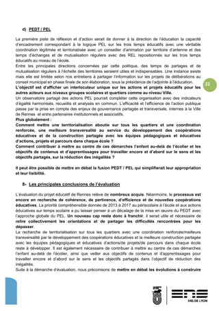 22
d) PEDT / PEL
La première piste de réflexion et d’action serait de donner à la direction de l’éducation la capacité
d’encadrement correspondant à la logique PEL sur les trois temps éducatifs avec une véritable
coordination légitimée et territorialisée avec un conseiller d’animation par territoire d’antenne et des
temps d’échanges et de mutualisation réguliers avec des REL repositionnés sur les trois temps
éducatifs au niveau de l’école.
Entre les principales directions concernées par cette politique, des temps de partages et de
mutualisation réguliers à l’échelle des territoires seraient utiles et indispensables. Une instance existe
mais elle est limitée selon nos entretiens à partager l’information sur les projets de délibérations au
conseil municipal en phase finale de son élaboration, sous la présidence de l’adjointe à l’éducation.
L’objectif est d’afficher un interlocuteur unique sur les actions et projets éducatifs pour les
autres acteurs aux niveaux groupes scolaires et quartiers comme au niveau Ville.
Un observatoire partagé des actions PEL pourrait compléter cette organisation avec des indicateurs
d’égalité harmonisés, recueillis et analysés en commun. L’efficacité et l’efficience de l’action publique
passe par la prise en compte des enjeux de gouvernance partagée et transversale, internes à la Ville
de Rennes et entre partenaires institutionnels et associatifs.
Plus globalement :
Comment mettre une territorialisation aboutie sur tous les quartiers et une coordination
renforcée, une meilleure transversalité au service du développement des coopérations
éducatives et de la construction partagée avec les équipes pédagogiques et éducatives
d’actions, projets et parcours dans chaque école ?
Comment contribuer à mettre au centre de ces démarches l’enfant au-delà de l’écolier et les
objectifs de contenus et d’apprentissages pour travailler encore et d’abord sur le sens et les
objectifs partagés, sur la réduction des inégalités ?
Il peut être possible de mettre en débat la fusion PEDT / PEL qui simplifierait leur appropriation
et leur lisibilité.
8- Les principales conclusions de l’évaluation
L’évaluation du projet éducatif de Rennes relève de nombreux acquis. Néanmoins, le processus est
encore en recherche de cohérence, de pertinence, d’efficience et de nouvelles coopérations
éducatives. La priorité compréhensible donnée de 2013 à 2017 au périscolaire à l’école et aux actions
éducatives sur temps scolaire a pu laisser penser à un décalage de la mise en œuvre du PEDT avec
l’approche globale du PEL. Un nouveau cap reste donc à franchir, il serait utile et nécessaire de
relire collectivement les orientations et de partager les difficultés rencontrées pour les
dépasser.
La recherche de territorialisation sur tous les quartiers avec une coordination renforcée/meilleure
transversalité par le développement des coopérations éducatives et la meilleure construction partagée
avec les équipes pédagogiques et éducatives d’actions/de projets/de parcours dans chaque école
reste à développer. Il est également nécessaire de contribuer à mettre au centre de ces démarches
l’enfant au-delà de l’écolier, ainsi que veiller aux objectifs de contenus et d’apprentissages pour
travailler encore et d’abord sur le sens et les objectifs partagés dans l’objectif de réduction des
inégalités.
Suite à la démarche d’évaluation, nous préconisons de mettre en débat les évolutions à construire
 