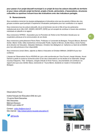 23
pour passer d’un projet éducatif municipal à un projet de tous les acteurs éducatifs du territoire
et pour mieux articuler projet territorial, projets d’école, périscolaire, d’associations, structures
culturelles ou sportives incluant tous des évaluations avec des indicateurs partagés.
9- Remerciements
Nous souhaitons remercier les équipes pédagogiques et éducatives ainsi que les parents d’élèves des cinq
groupes scolaires ayant participé à l’expérience d’évaluation participative pour leur contribution à ce rapport.
Nous remercions tous les acteurs éducatifs, élu.es et technicien.nes de la Ville et tous les partenaires
institutionnels de la Ville (CAF, DSDEN, DDCSPP, ESPE) qui ont accepté de contribuer à travers des entretiens
individuels et collectifs à ce rapport.
Nous remercions l'APRAS - Association pour la Promotion de l'Action et de l'Animation Sociale pour sa
coopération précieuse et la communication de son étude.
Nous remercions particulièrement Pierre Périer, Professeur à l’université de Bretagne, François Mesure, Bertrand
Gohier, Marion Violle, Gilles Subréchicot, Emmanuelle Pivette, Sophie le Morvan, Aurélie Alaoui, Annie Fantina
de la direction de l’éducation, Sébastien Notheisen, Christine Van Belleghem et Catherine Le Saint de la DSDEN
pour leur aide précieuse et leur disponibilité.
Nous remercions Lénaïc Briéro, adjointe au Maire à l’éducation et Christian Willhelm, DASEN-IA pour leur
confiance.
L’équipe de l’Observatoire PoLoc-IFE/ENS de Lyon a été coordonnée par Yves Fournel, chargé d’études. Anouk
Flamant a piloté et conduit la recherche-action et les deux observations sur les études et la maternelle. Edwige
Coureau-Falquerho, Théo Schepens, chargés d’étude et Anne Francou, documentaliste ont contribué à ce
rapport ainsi que Lise Lhéritier Alaoui, doctorante et Youna Manini, étudiante en master à l’Université de
Bretagne.
Observatoire PoLoc
Institut français de l’Éducation-ENS de Lyon
15 parvis René Descartes
Site Descartes
Bâtiment Buisson
69342 Lyon cedex 07
Contact : poloc.ife@ens-lyon.fr
Site internet : http://observatoire-reussite-educative.fr/
@PolocIfe
 