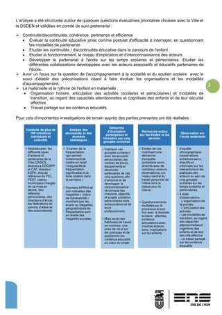 3
L’analyse a été structurée autour de quelques questions évaluatives prioritaires choisies avec la Ville et
la DSDEN et validées en comité de suivi partenarial :
 Continuité/discontinuités, cohérence, pertinence et efficience
 Evaluer la continuité éducative prise comme postulat d'efficacité à interroger, en questionnant
les modalités de partenariat.
 Etudier les continuités / discontinuités éducative dans le parcours de l'enfant.
 Etudier le fonctionnement, le niveau d'implication et d'interconnaissance des acteurs
 Développer le partenariat à l'école sur les temps scolaires et périscolaires. Etudier les
différentes collaborations développées avec les acteurs associatifs et éducatifs partenaires de
l'école.
 Avoir un focus sur la question de l'accompagnement à la scolarité et du soutien scolaire avec le
souci d'établir des préconisations visant à faire évoluer les organisations et les modalités
d'accompagnement.
 La maternelle et le rythme de l'enfant en maternelle :
 Organisation horaire, articulation des activités (scolaires et périscolaires) et modalités de
transition, au regard des capacités attentionnelles et cognitives des enfants et de leur sécurité
affective
 Travail partagé sur les contenus éducatifs.
Pour cela d’importantes investigations de terrain auprès des parties prenantes ont été réalisées :
 