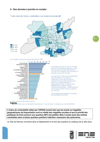 4
2- Des données à prendre en compte :
L’indice de vulnérabilité utilisé par l’APRAS montre bien que les écarts ou inégalités
géographiques de fréquentation sont en réalité des inégalités sociales et que la priorité des
politiques de droit commun aux quartiers QPV est justifiée. Mais il existe aussi des enfants
vulnérables dans d’autres quartiers justifiant l’attention nécessaire des partenaires.
La Ville de Rennes concentre dans le Département à la fois des quartiers en politique de la ville (tous
 