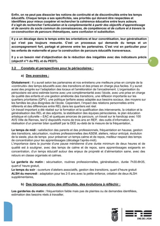 7
Enfin, on ne peut pas dissocier les notions de continuité et de discontinuités entre les temps
éducatifs. Chaque temps a ses spécificités, ses priorités qui doivent être respectées et
identifiées pour mieux coopérer et rechercher la cohérence éducative entre leurs acteurs.
Il s’agit de rechercher l’articulation et la complémentarité à partir des objectifs d’apprentissage
et de savoirs du socle commun de connaissances, de compétences et de culture et à travers la
co-construction de parcours thématiques, sans confusion ni substitution.
Il y a un décalage dans le temps entre les orientations et leur concrétisation, leur généralisation
qui n’est pas toujours mesurée. C’est un processus qui demande du temps et un
accompagnement fort, partagé et pérenne entre les partenaires. C’est vrai en particulier pour
les enfants de maternelle et pour la construction de parcours éducatifs transversaux.
Il y a un besoin réel d’objectivation de la réduction des inégalités avec des indicateurs précis
(objectif n°1 du PEL et du PEDT).
3.2 Constats et perspectives pour le périscolaires :
a) Des avancées :
Globalement : Il y aurait selon les partenaires et nos entretiens une meilleure prise en compte de la
«continuité» des temps éducatifs avec des transitions et des prises en charge plus faciles. Il y aurait
aussi des progrès sur l’adaptation des locaux et l’amélioration de l’encadrement. L’organisation du
périscolaire est ainsi estimée bonne avec une complémentarité avec l’école, avec une prise en charge
de qualité des enfants et une gestion améliorée des transitions, une réflexion importante sur les
quartiers prioritaires (QPV), une politique tarifaire assez adaptée aux besoins sociaux, des moyens sur
les familles les plus éloignées de l’école. Cependant, l’impact des relations personnelles entre
référents et des différences entre REL dans les quartiers est réel.
Un travail important a été réalisé sur la formation et la qualification des intervenants, la création et la
généralisation des REL et des adjoints, la stabilisation des équipes périscolaires, le plan éducation
artistique et culturelle – EAC et quelques amorces de parcours, un travail sur le handicap avec 100
AVS Ville de Rennes, les12 dispositifs moins de trois ans en REP, des outils d’information, la
réalisation d’un premier bilan qualitatif par la DEE au-delà de la mesure de la fréquentation,
Le temps de midi : satisfaction des parents et des professionnels, fréquentation en hausse, gestion
des transitions, sécurisation, routines professionnelles des ASEM, ateliers, retour anticipé, évolution
de la sieste, plus de temps pour préserver un temps calme et de repos, meilleur respect des temps
de concentration pour les apprentissages (décalage l’après-midi).
L’importance dans la journée d’une pause méridienne d’une durée minimum de deux heures et de
qualité est à souligner, avec des temps de calme et de repos, sans apprentissages exigeants en
concentration, d’un temps éducatif autour des enjeux de propreté et d’alimentation saine, avec des
retours en classe organisés et calmes.
La garderie du matin : sécurisation, routines professionnelles, généralisation, durée 7h30-8h35,
quart-d’ heure gratuit,
Le temps du soir : ouverture d’ateliers associatifs, gestion des transitions, quart d’heure gratuit
ALSH du mercredi : adaptation pour les 2-5 ans avec la petite enfance, création de deux ALSH
supplémentaires,
b) Des blocages et/ou des difficultés, des évolutions à réfléchir :
Les garderies du matin : fréquentation faible mais pas de plaintes ou de demandes identifiées,
estimation des besoins réels à travailler,
 