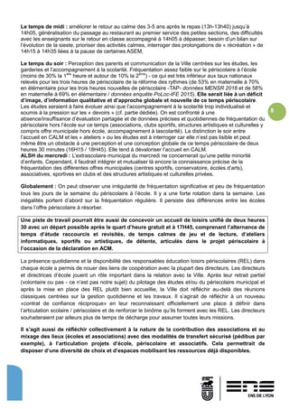 8
Le temps de midi : améliorer le retour au calme des 3-5 ans après le repas (13h-13h40) jusqu’à
14h05, généralisation du passage au restaurant au premier service des petites sections, des difficultés
avec les enseignants sur le retour en classe accompagné à 14h05 à dépasser, besoin d’un bilan sur
l’évolution de la sieste, prioriser des activités calmes, interroger des prolongations de « récréation » de
14h15 à 14h35 liées à la pause de certaines ASEM,
Le temps du soir : Perception des parents et communication de la Ville centrées sur les études, les
garderies et l’accompagnement à la scolarité. Fréquentation assez faible sur le périscolaire à l’école
(moins de 30% la 1ère
heure et autour de 10% la 2ème
) - ce qui est très inférieur aux taux nationaux
relevés pour les trois heures de périscolaire de la réforme des rythmes (de 53% en maternelle à 70%
en élémentaire pour les trois heures nouvelles de périscolaire -TAP- données MENSR 2016 et de 58%
en maternelle à 69% en élémentaire / données enquête PoLoc-IFE 2015). Elle serait liée à un déficit
d’image, d’information qualitative et d’approche globale et nouvelle de ce temps périscolaire.
Les études seraient à faire évoluer ainsi que l’accompagnement à la scolarité trop individualisé et
soumis à la pression sur les « devoirs » (cf. partie dédiée). On est confronté à une
absence/insuffisance d’évaluation partagée et de données précises et quotidiennes de fréquentation du
périscolaire hors l’école sur ce temps (associations, clubs sportifs, structures artistiques et culturelles y
compris offre municipale hors école, accompagnement à lascolarité). La distinction le soir entre
l’accueil en CALM et les « ateliers » ou les études est à interroger car elle n’est pas lisible et peut
même être un obstacle à une perception et une conception globale de ce temps périscolaire de deux
heures 30 minutes (16H15 / 18H45). Elle tend à dévaloriser l’accueil en CALM.
ALSH du mercredi : L’extrascolaire municipal du mercredi ne concernerait qu’une petite minorité
d’enfants. Cependant, il faudrait intégrer et mutualiser là encore la connaissance précise de la
fréquentation des différentes offres municipales (centres sportifs, conservatoire, écoles d’arts),
associatives, sportives en clubs et des structures artistiques et culturelles privées.
Globalement : On peut observer une irrégularité de fréquentation significative et peu de fréquentation
tous les jours de la semaine du périscolaire à l’école. Il y a une forte rotation dans la semaine. Les
inégalités portent d’abord sur la fréquentation régulière. Il persiste des différences entre les écoles
dans l’offre périscolaire à résorber.
Une piste de travail pourrait être aussi de concevoir un accueil de loisirs unifié de deux heures
30 avec un départ possible après le quart d’heure gratuit et à 17H45, comprenant l’alternance de
temps d’étude raccourcis et revisités, de temps calmes de jeu et de lecture, d’ateliers
informatiques, sportifs ou artistiques, de détente, articulés dans le projet périscolaire à
l’occasion de la déclaration en ACM.
La présence quotidienne et la disponibilité des responsables éducation loisirs périscolaires (REL) dans
chaque école a permis de nouer des liens de coopération avec la plupart des directeurs. Les directeurs
et directrices d’école jouent un rôle important dans la relation avec la Ville. Après leur retrait partiel
(volontaire ou pas - ce n’est pas notre sujet) du pilotage des études et/ou du périscolaire municipal et
après la mise en place des REL plutôt bien accueillie, la Ville doit réfléchir au-delà des réunions
classiques centrées sur la gestion quotidienne et les travaux. Il s’agirait de réfléchir à un nouveau
«contrat de confiance réciproque» en leur reconnaissant officiellement une place à définir dans
l’articulation scolaire / périscolaire et de renforcer le binôme qu’ils forment avec les REL. Les directeurs
souhaiteraient par ailleurs plus de temps de décharge pour assumer toutes leurs missions.
Il s’agit aussi de réfléchir collectivement à la nature de la contribution des associations et au
mixage des lieux (écoles et associations) avec des modalités de transfert sécurisé (pédibus par
exemple), à l’articulation projets d’école, périscolaire et associatifs. Cela permettrait de
disposer d’une diversité de choix et d’espaces mobilisant les ressources déjà disponibles.
 
