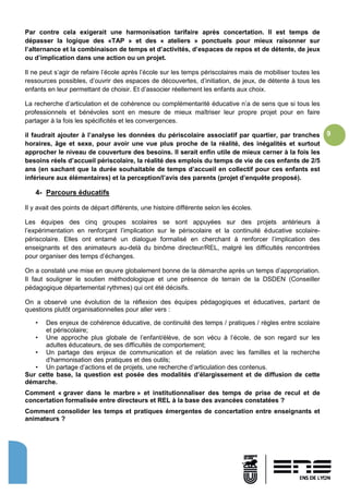 9
Par contre cela exigerait une harmonisation tarifaire après concertation. Il est temps de
dépasser la logique des «TAP » et des « ateliers » ponctuels pour mieux raisonner sur
l’alternance et la combinaison de temps et d’activités, d’espaces de repos et de détente, de jeux
ou d’implication dans une action ou un projet.
Il ne peut s’agir de refaire l’école après l’école sur les temps périscolaires mais de mobiliser toutes les
ressources possibles, d’ouvrir des espaces de découvertes, d’initiation, de jeux, de détente à tous les
enfants en leur permettant de choisir. Et d’associer réellement les enfants aux choix.
La recherche d’articulation et de cohérence ou complémentarité éducative n’a de sens que si tous les
professionnels et bénévoles sont en mesure de mieux maîtriser leur propre projet pour en faire
partager à la fois les spécificités et les convergences.
il faudrait ajouter à l’analyse les données du périscolaire associatif par quartier, par tranches
horaires, âge et sexe, pour avoir une vue plus proche de la réalité, des inégalités et surtout
approcher le niveau de couverture des besoins. Il serait enfin utile de mieux cerner à la fois les
besoins réels d’accueil périscolaire, la réalité des emplois du temps de vie de ces enfants de 2/5
ans (en sachant que la durée souhaitable de temps d’accueil en collectif pour ces enfants est
inférieure aux élémentaires) et la perception/l’avis des parents (projet d’enquête proposé).
4- Parcours éducatifs
Il y avait des points de départ différents, une histoire différente selon les écoles.
Les équipes des cinq groupes scolaires se sont appuyées sur des projets antérieurs à
l’expérimentation en renforçant l’implication sur le périscolaire et la continuité éducative scolaire-
périscolaire. Elles ont entamé un dialogue formalisé en cherchant à renforcer l’implication des
enseignants et des animateurs au-delà du binôme directeur/REL, malgré les difficultés rencontrées
pour organiser des temps d’échanges.
On a constaté une mise en œuvre globalement bonne de la démarche après un temps d’appropriation.
Il faut souligner le soutien méthodologique et une présence de terrain de la DSDEN (Conseiller
pédagogique départemental rythmes) qui ont été décisifs.
On a observé une évolution de la réflexion des équipes pédagogiques et éducatives, partant de
questions plutôt organisationnelles pour aller vers :
• Des enjeux de cohérence éducative, de continuité des temps / pratiques / règles entre scolaire
et périscolaire;
• Une approche plus globale de l’enfant/élève, de son vécu à l’école, de son regard sur les
adultes éducateurs, de ses difficultés de comportement;
• Un partage des enjeux de communication et de relation avec les familles et la recherche
d’harmonisation des pratiques et des outils;
• Un partage d’actions et de projets, une recherche d’articulation des contenus.
Sur cette base, la question est posée des modalités d’élargissement et de diffusion de cette
démarche.
Comment « graver dans le marbre » et institutionnaliser des temps de prise de recul et de
concertation formalisée entre directeurs et REL à la base des avancées constatées ?
Comment consolider les temps et pratiques émergentes de concertation entre enseignants et
animateurs ?
 