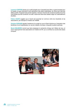Laurence CARTON pense qu’un petit progrès pour l’industriel peut être un grand progrès pour
le malade, et juge importante l’auto-déclaration des effets indésirables, de même que celle des
effets positifs. S’agissant des grands registres, l’éclosion récente des carnets de santé anonymes
informatisés pourrait constituer une aide, notamment dans des classes d’âge non habituellement
étudiées.
Fabien CALVO suggère qu’un travail soit accompli en commun entre les industriels et les
associations, par exemple à l’initiative de l’ANSM.
Christos CHOUAID signale l’existence d’un projet en cours à Saint-Antoine sur l’évaluation des
bénéfices d’une hospitalisation en cas de maladie chronique, à laquelle le patient participe.
Muriel MALBEZIN conclut que faire progresser la recherche clinique est l’affaire de tous, et
cite le regroupement des associations en matière de VIH, qui a contribué au succès des essais
cliniques.
F O R U M R E C H E R C H E C L I N I Q U E
P A R I S • 2 1 M A I 2 0 1 3
10
 