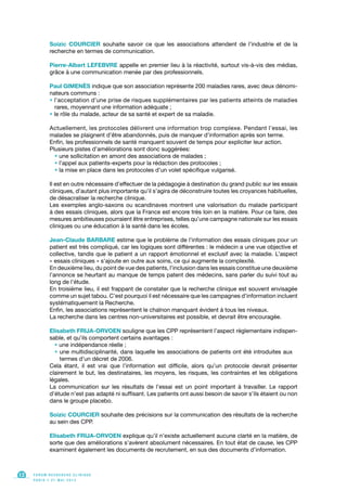 Soizic COURCIER souhaite savoir ce que les associations attendent de l’industrie et de la
recherche en termes de communication.
Pierre-Albert LEFEBVRE appelle en premier lieu à la réactivité, surtout vis-à-vis des médias,
grâce à une communication menée par des professionnels.
Paul GIMENÈS indique que son association représente 200 maladies rares, avec deux dénomi-
nateurs communs :
• l’acceptation d’une prise de risques supplémentaires par les patients atteints de maladies
rares, moyennant une information adéquate ;
• le rôle du malade, acteur de sa santé et expert de sa maladie.
Actuellement, les protocoles délivrent une information trop complexe. Pendant l’essai, les
malades se plaignent d’être abandonnés, puis de manquer d’information après son terme.
Enfin, les professionnels de santé manquent souvent de temps pour expliciter leur action.
Plusieurs pistes d’améliorations sont donc suggérées:
• une sollicitation en amont des associations de malades ;
• l’appel aux patients-experts pour la rédaction des protocoles ;
• la mise en place dans les protocoles d’un volet spécifique vulgarisé.
Il est en outre nécessaire d’effectuer de la pédagogie à destination du grand public sur les essais
cliniques, d’autant plus importante qu’il s’agira de déconstruire toutes les croyances habituelles,
de désacraliser la recherche clinique.
Les exemples anglo-saxons ou scandinaves montrent une valorisation du malade participant
à des essais cliniques, alors que la France est encore très loin en la matière. Pour ce faire, des
mesures ambitieuses pourraient être entreprises, telles qu’une campagne nationale sur les essais
cliniques ou une éducation à la santé dans les écoles.
Jean-Claude BARBARE estime que le problème de l’information des essais cliniques pour un
patient est très compliqué, car les logiques sont différentes : le médecin a une vue objective et
collective, tandis que le patient a un rapport émotionnel et exclusif avec la maladie. L’aspect
« essais cliniques » s’ajoute en outre aux soins, ce qui augmente la complexité.
En deuxième lieu, du point de vue des patients, l’inclusion dans les essais constitue une deuxième
l’annonce se heurtant au manque de temps patent des médecins, sans parler du suivi tout au
long de l’étude.
En troisième lieu, il est frappant de constater que la recherche clinique est souvent envisagée
comme un sujet tabou. C’est pourquoi il est nécessaire que les campagnes d’information incluent
systématiquement la Recherche.
Enfin, les associations représentent le chaînon manquant évident à tous les niveaux.
La recherche dans les centres non-universitaires est possible, et devrait être encouragée.
Elisabeth FRIJA-ORVOEN souligne que les CPP représentent l’aspect règlementaire indispen-
sable, et qu’ils comportent certains avantages :
• une indépendance réelle ;
• une multidisciplinarité, dans laquelle les associations de patients ont été introduites aux
termes d’un décret de 2006.
Cela étant, il est vrai que l’information est difficile, alors qu’un protocole devrait présenter
clairement le but, les destinataires, les moyens, les risques, les contraintes et les obligations
légales.
La communication sur les résultats de l’essai est un point important à travailler. Le rapport
d’étude n’est pas adapté ni suffisant. Les patients ont aussi besoin de savoir s’ils étaient ou non
dans le groupe placebo.
Soizic COURCIER souhaite des précisions sur la communication des résultats de la recherche
au sein des CPP.
Elisabeth FRIJA-ORVOEN explique qu’il n’existe actuellement aucune clarté en la matière, de
sorte que des améliorations s’avèrent absolument nécessaires. En tout état de cause, les CPP
examinent également les documents de recrutement, en sus des documents d’information.
F O R U M R E C H E R C H E C L I N I Q U E
P A R I S • 2 1 M A I 2 0 1 3
12
 